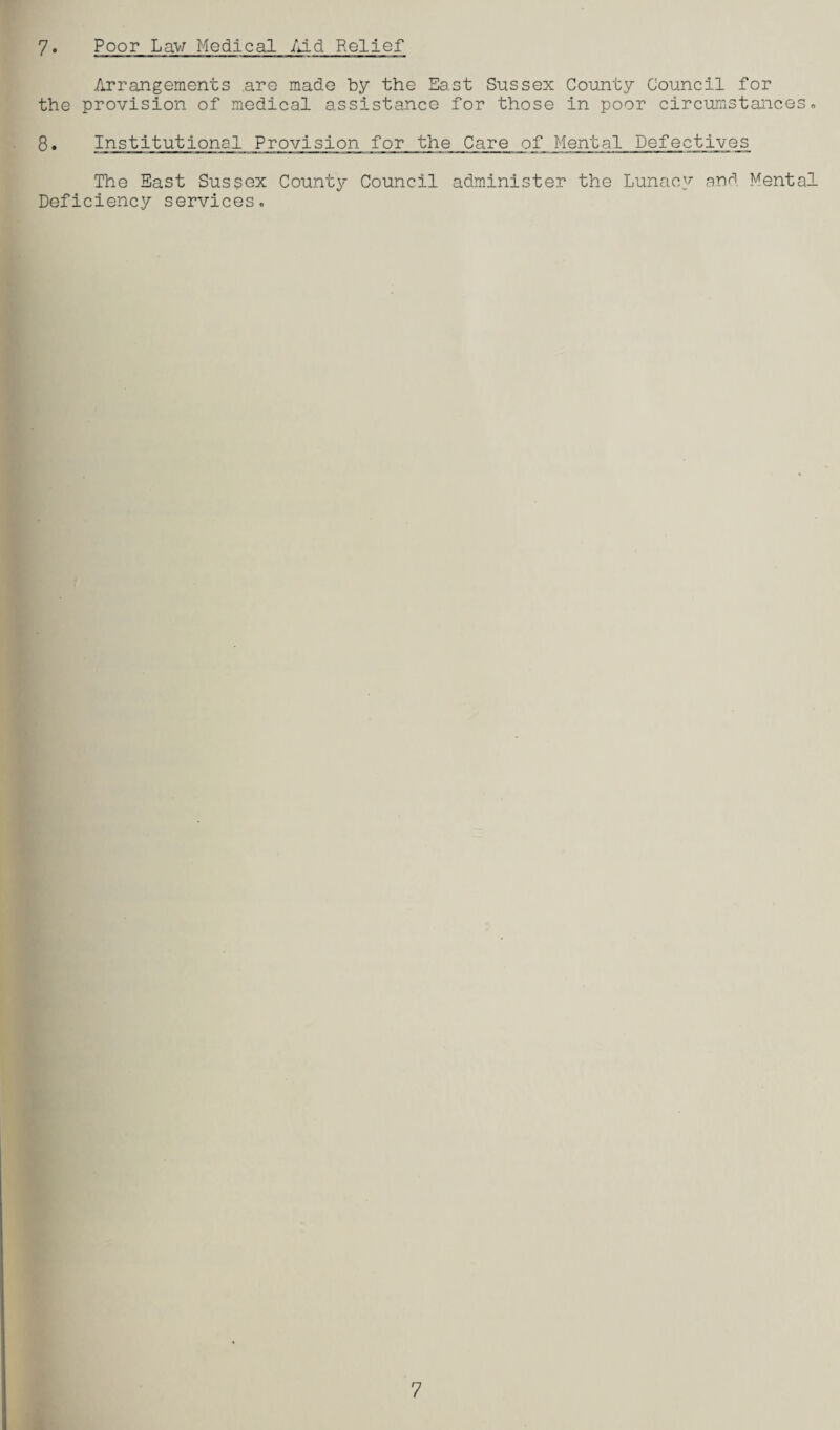 7• Poor Law Medical Aid Relief Arrangements are made by the East Sussex County Council for the provision of medical assistance for those in poor circumstances. 8. Institutional Provision for the Care of Mental Defectives The East Sussex County Council administer the Lunacy and Mental Deficiency services. 7