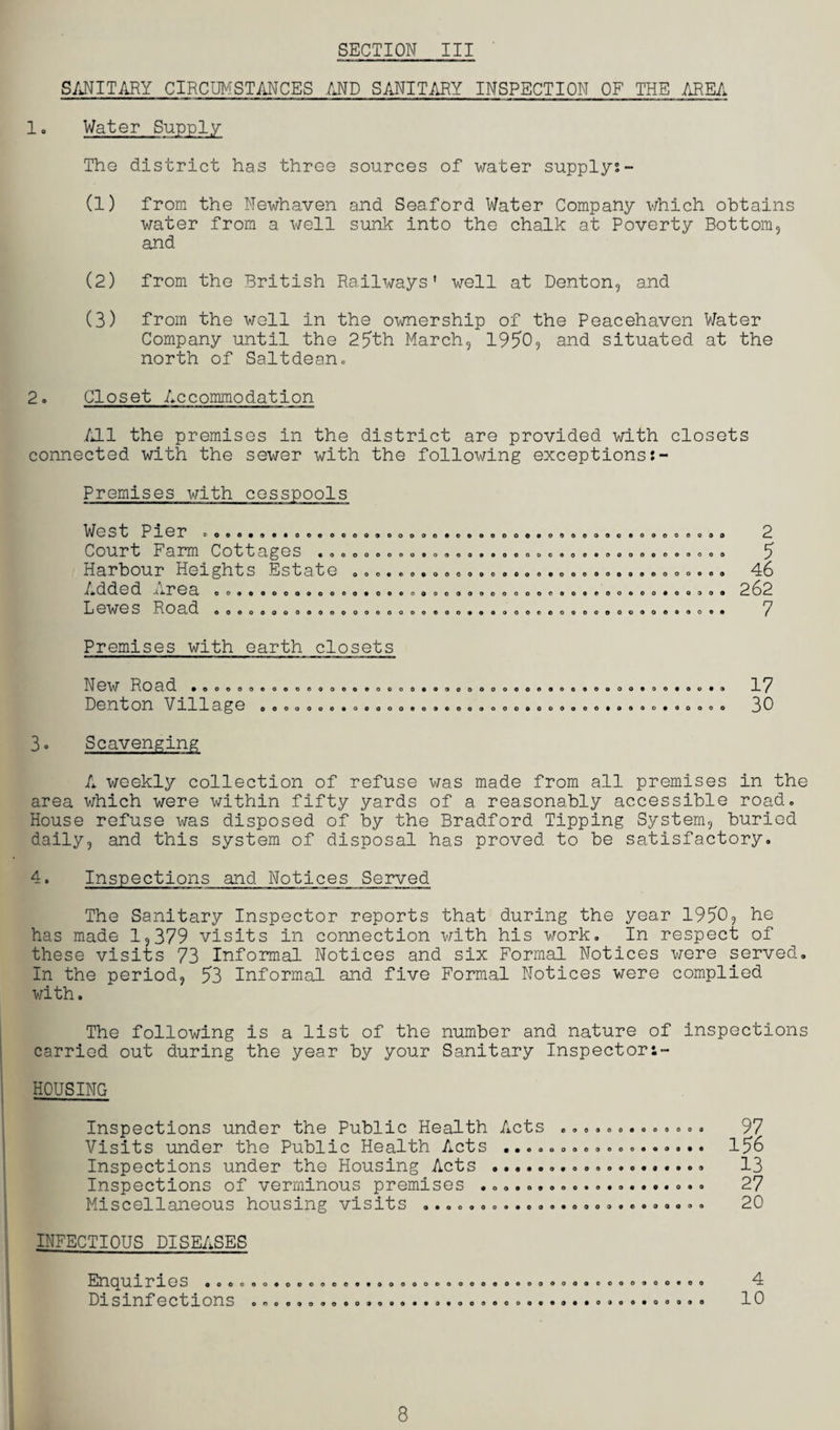 SANITARY CIRCUMSTANCES AND SANITARY INSPECTION OF THE AREA 1. Water Supply The district has three sources of water supply?- (1) from the Newhaven and Seaford Water Company which obtains water from a well sunk into the chalk at Poverty Bottom, and (2) from the British Railways' well at Denton, and (3) from the well in the ownership of the Peacehaven Water Company until the 25th March, 1950, and situated at the north of Saltdean. 2. Closet Accommodation All the premises in the district are provided with closets connected with the sewer with the following exceptions?- Premises with cesspools West Pier .00....*0000. Court Farm Cottages ... Harbour Heights Estate Added Area ............ Lewes Road ............ oo90oooe«ooeoooooo9oooooooo 00000000000900000000 ooooooo OOOOOOOOOOOOCOOOOOOOOOOOOOO o*ooooooooooooooooooeeooooo oooooooooovoooooceooooooooo oooo 9 O O • 2 5 46 262 7 Premises with earth closets New Road ... Denton Villa oooeoooooooooooooooooooooooooooooooooooooooo ge OOOOOOOOOOOOO0OOCOOOOOOOOOOOOOOOOOOOOOOOO 17 30 3. Scavenging A weekly collection of refuse was made from all premises in the area which were within fifty yards of a reasonably accessible road. House refuse was disposed of by the Bradford Tipping System, buried daily, and this system of disposal has proved to be satisfactory. 4. Inspections and Notices Served The Sanitary Inspector reports that during the year 1950, he has made 1,379 visits in connection with his work. In respect of these visits 73 Informal Notices and six Formal Notices were served. In the period, 53 Informal and five Formal Notices were complied with. The following is a list of the number and nature of inspections carried out during the year by your Sanitary Inspector:- HOUSING Inspections under the Public Health Acts ............. 97 Visits under the Public Health Acts .................. 156 Inspections under the Housing Acts ................... 13 Inspections of verminous premises .................... 27 Miscellaneous housing visits ......................... 20 INFECTIOUS DISEASES Enquiries ... Disinfections o o 4 10 8