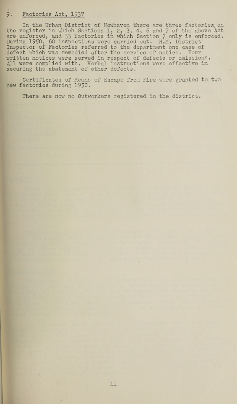 9. Factories Act, 1937 In the Urban District of Newhaven there are three factories, on the register in which Sections 1, 2, 35 4, 6 and 7 of the above Act are enforced, and 33 factories in which Section 7 only is enforced. During 1950, 60 inspections were carried out. H.M. District Inspector of Factories referred to the department one case of defect which was remedied after the service of notice. Four written notices were served in respect of defects or omissions. All were complied with. Verbal instructions were effective in securing the abatement of other defects. Certificates of Means of Escape from Fire were granted to two new factories during 1950. There are now no Outworkers registered in the district.