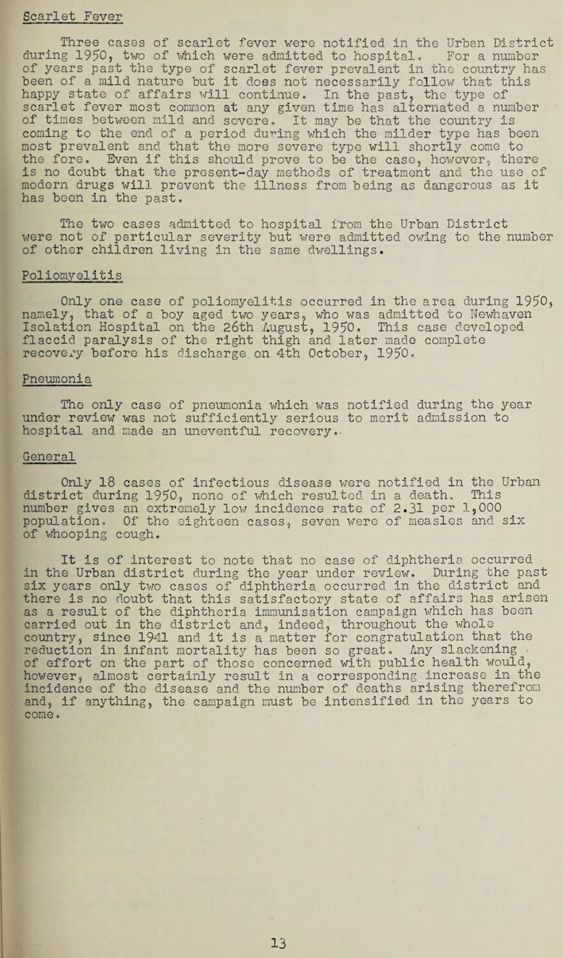 Scarlet Fever Three cases of scarlet fever were notified in the Urban District during 1950, two of which were admitted to hospital. For a number of years past the type of scarlet fever prevalent in the country has been of a mild nature but it does not necessarily follow that this happy state of affairs will continue. In the past, the type of scarlet fever most common at any given time has alternated a number of times between mild and severe. It may be that the country is coming to the end of a period during which the milder type has been most prevalent and that the more severe type will shortly come to the fore. Even if this should prove to be the case, however, there is no doubt that the present-day methods of treatment and the use of modern drugs will prevent the illness from being as dangerous as it has beon in the past. The two cases admitted to hospital from the Urban District were not of particular severity but were admitted owing to the number of other children living in the same dwellings. Poliomyelitis Only one case of poliomyelitis occurred in the area during 1950, namely, that of a boy aged two years, who was admitted to Newhaven Isolation Hospital on the 26th August, 1950. This case developed flaccid paralysis of the right thigh and later made complete recovery before his discharge on 4th October, 1950. Pneumonia The only case of pneumonia which was notified during the year under review was not sufficiently serious to merit admission to hospital and made an uneventful recovery. General Only 18 cases of infectious disease were notified in the Urban district during 1950, none of which resulted in a death. This number gives an extremely low incidence rate of 2.31 per 1*000 population. Of the eighteen cases, seven were of measles and six of whooping cough. It is of interest to note that no case of diphtheria occurred in the Urban district during the year under review. During the past six years only two cases of diphtheria occurred in the district and there is no doubt that this satisfactory state of affairs has arisen as a result of the diphtheria immunisation campaign which has been carried out in the district and, indeed, throughout the whole country, since 1941 and it is a matter for congratulation that the reduction in infant mortality has been so great. Any slackening • of effort on the part of those concerned with public health would, however, almost certainly result in a corresponding increase in the incidence of the disease and the number of deaths arising therefrom and, if anything, the campaign must be intensified in the years to come.