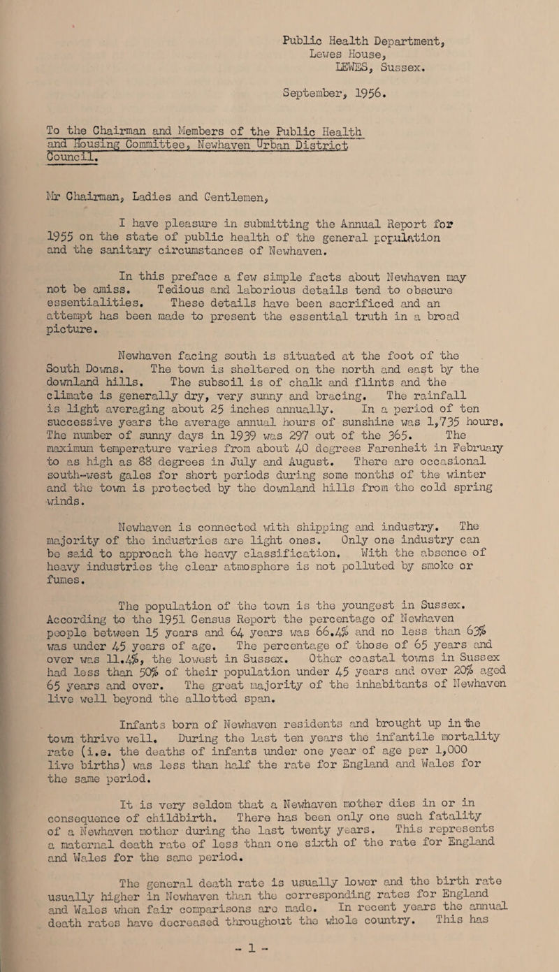 Public Health Department, Lewes House, LEWES, Sussex. September, 1956. To the Chairman and Members of the Public Health and Housing Committee, Newhaven Urban District Council. Mr Chairman, Ladies and Gentlemen, I have pleasure in submitting the Annual Report for 1955 on the state of public health of the general population and the sanitary circumstances of Newhaven. In this preface a £e\t simple facts about Newhaven may not be amiss. Tedious and laborious details tend to obscure essentialities. These details have been sacrificed and an attempt has been made to present the essential truth in a broad picture. Newhaven facing south is situated at the foot of the South Downs. The town is sheltered on the north and east by the downland hills. The subsoil is of chalk and flints and the climate is generally dry, very sunny and bracing. The rainfall is light averaging about 25 inches annually. In a period of ten successive years the average annual hours of sunshine was 1,735 hours. The number of sunny days in 1939 was 297 out of the 365. The maximum temperature varies from about 40 degrees Farenheit in February to as high as 88 degrees in July and August. There are occasional south-west gales for short periods during some months of the winter and the town is protected by the downland hills from the cold spring winds. Newhaven is connected with shipping and industry. The majority of the industries are light ones. Only one industry can bo said to apjproach the heavy classification. With the absence of heavy industries the clear atmosphere is not polluted by smoke or fumes. The population of the town is the youngest in Sussex. According to the 1951 Census Report the percentage of Newhaven people between 15 years and 64 years was 66.4% and no less than 63% was under 45 years of age. The percentage of those of 65 years and over was 11.4%> the lowest in Sussex. Other coastal towns in Sussex had less than 50% of their population under 45 years and over 20% aged 65 years and over. The great majority of the inhabitants of Newhaven live well beyond the allotted span. Infants born of Newhaven residents and brought up in tie town thrive well. During the last ten years the infantile mortality rate (i.e. the deaths of infants under one year of age per 1,000 live births) was less than half the rate for England and Wales for the same period. It is very seldom that a Newhaven mother dies in or in consequence of childbirth. There has been only one such fatality of a Newhaven mother during the last twenty years. This represents a maternal death rate of less than one sixth of the rate for England and Wales for the same period. The general death rate is usually lower and the birth rate usually higher in Newhaven than the corresponding rates for England and Wales when fair comparisons are made. In recent yoa.rs the annual death rates have decrea.sed throughout the whole country. ihis has