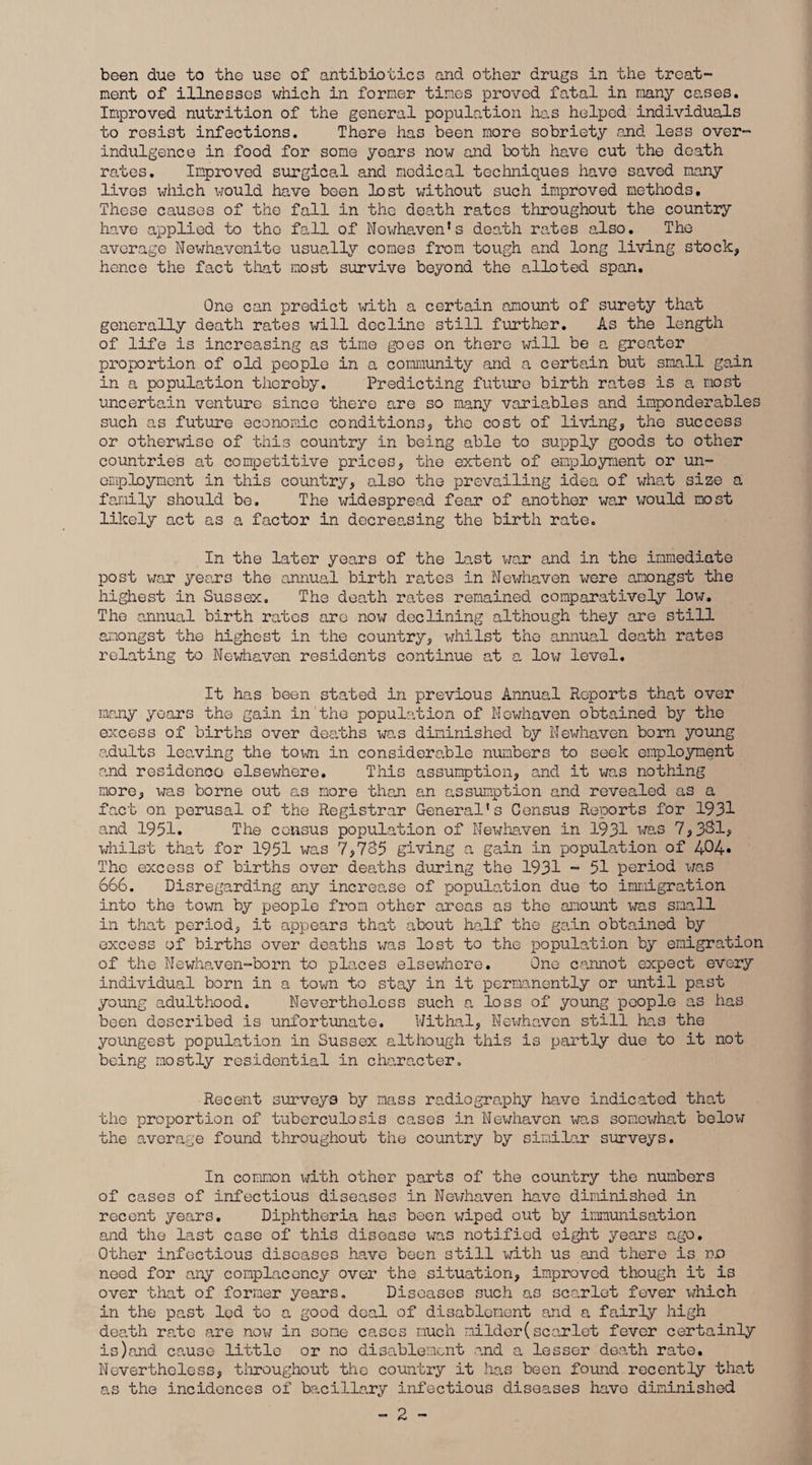 been due to the use of antibiotics and other drugs in the treat¬ ment of illnesses which in former times proved fatal in many cases. Improved nutrition of the general population has helped individuals to resist infections. There has been more sobriety and less over- indulgence in food for some years now and both have cut the death rates. Improved surgical and medical techniques have saved many lives which would have been lost without such improved methods. These causes of the fall in the death rates throughout the country have applied to the fall of Nowhaven*s death rates also. The average Newhavenite usually comes from tough and long living stock, hence the fact that most survive beyond the alioted span. One can predict with a certain amount of surety that generally death rates will decline still further. As the length of life is increasing as time goes on there will be a greater proportion of old people in a community and a certain but small gain in a population thereby. Predicting future birth rates is a most uncertain venture since there are so many variables and imponderables such as future economic conditions, the cost of living, the success or otherwise of this country in being able to supply goods to other countries at competitive prices, the extent of employment or un¬ employment in this country, also the prevailing idea of what size a family should be. The widespread fear of another war would most likely act as a factor in decreasing the birth rate. In the later years of the last war and in the immediate post war years the annual birth rates in Newhaven were amongst the highest in Sussex. The death rates remained comparatively low. The annual birth rates arc now declining although they are still amongst the highest in the country, whilst the annual death rates relating to Newhaven residents continue at a low level. It has been stated in previous Annual Reports that over many years the gain in the population of Nowhaven obtained by the excess of births over deaths was diminished by Newhaven born young adults leaving the town in considerable numbers to seek employment and residence elsewhere. This assumption, and it was nothing more, was borne out as more than an assumption and revealed as a fact on perusal of the Registrar General's Census Reports for 1931 and 1951. The census population of Newhaven in 1931 was 7,331, whilst that for 1951 was 7,735 giving a gain in population of 404* The excess of births over deaths during the 1931 - 51 period was 666. Disregarding any increase of population due to immigration into the town by people from other areas as the amount was small in that period, it appears that about half the gain obtained by excess of births over deaths was lost to the population by emigration of the Newhaven-born to places elsewhere. One cannot expect every individual born in a town to stay in it permanently or until past young adulthood. Nevertheless such a loss of young people as has been described is unfortunate. Withal, Newhaven still has the youngest population in Sussex although this is partly due to it not being mostly residential in character. Recent surveys by mass radiography have indicated that the proportion of tuberculosis cases in Newhaven was somewhat below the average found throughout the country by similar surveys. In common with other parts of the country the numbers of cases of infectious diseases in Newhaven have diminished in recent years. Diphtheria has been wiped out by immunisation and the last case of this disease was notified eight years ago. Other infectious diseases have been still with us and there is no need for any complacency over the situation, improved though it is over that of former years. Diseases such as scarlet fever which in the past led to a good deal of disablement and a fairly high death rate are now in some cases much milder(scarlet fever certainly is)and cause little or no disablement and a lesser death rate. Nevertheless, throughout the country it has been found recently that as the incidences of bacillary infectious diseases have diminished