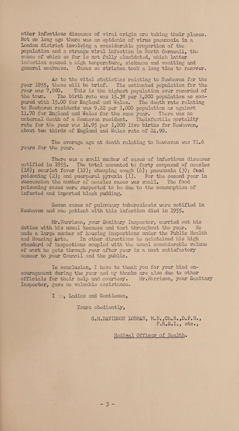 other infectious diseases of viral origin aro taking their places. Not so long ago there was an epidemic of virus pneumonia in a London district involving a considerable proportion of the population and a strange viral infection in North Cornwall, the cause of which so far is not fully elucidated, which latter infection caused a high temperature, sickness and vomiting and general weal-moss. Cases so stricken took a long tine to recover. As to the vital statistics relating to Nowhaven for the year 1955> these will be brief. The estimated population for the year was 7,980. This is the highest population ever recorded of the town. The birth rate was 15*38 per 1,000 population as con- pared with 15.00 for England and Wales. The death rate relating to Newhaven residents was 9.22 per 1,000 population as against 11.70 for England and Wales for the sane year. There was no maternal death of a Newhaven resident. Theinfantilo mortality rate for the year was 16.95 por 1,000 live births for Newhaven, about two thirds of England and Wales rate of 24.90. The average age at death relating to Newhaven was 71.6 years for the year. . There was a snail number of cases of infectious diseases notified in 1955* The total amounted to forty composed of measles (18)| scarlet fever (10)j whooping cough (6)j pneumonia (3)I food poisoning (2)j and puerperal pyrexia (l). For the second year in succession the number of measles cases was small. The food poisoning cases were suspected to be due to the consumption of infected and imported black pudding. Seven cases of pulmonary tuberculosis were notified in Newhaven and one patient with this infection died in 1955. Mr.Harrison, your Sanitary Inspector, carried out his duties with his usual keeness and tact throughout the year. He made a large number of housing inspections under the Public Health and Housing Acts. In other directions he maintained his high standard of inspections coupled with the usual considerable volume of work he gets through year after year in a most satisfactory manner to your Council and the public. In conclusion, I have to thank you for your kind en- couragenent during the year and my thanks are also due to other officials for their help and courtesy. Mr.Harrison, your Sanitary Inspector, gave me valuable assistance. I l, Ladies and Gentlemen, Yours obediently, G.M.DAVIDSON L0BBAN, M.B.,Ch.B.,D.P.H., F.R.S.I., etc., Modjoal Officer of Health.