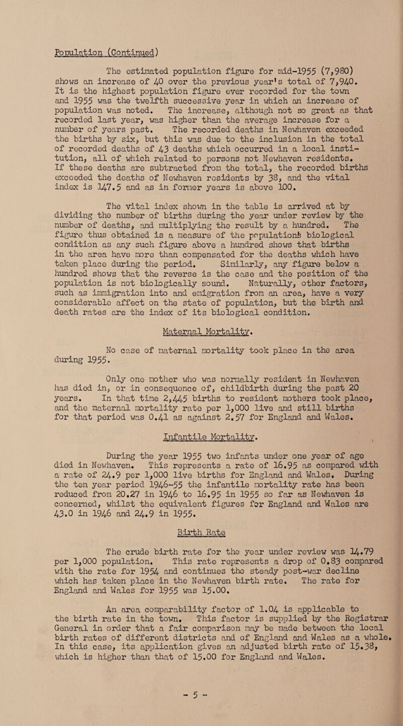 The estimated population figure for mid-1955 (7,980) shows an increase of 40 over the previous year's total of 7,940. It is the highest population figure ever recorded for the town and 1955 was the twelfth successive year in which an increase of population was noted. The increase, although not so great as that recorded last year, was higher than the average increase for a number of years past. The recorded deaths in Newhaven exceeded the births by six, but this was due to the inclusion in the total of recorded deaths of 43 deaths which occurred in a local insti¬ tution, all of which related to persons not Newhaven residents. If these deaths are subtracted from the total, the recorded births exceeded the deaths of Newhaven residents by 38, and the vital index is 147.5 and as in former years is above 100. The vital index shorn in the table is arrived at by dividing the number of births during the year under review by the number of deaths, and multiplying the result by a hundred. The figure thus obtained is a measure of the populations biological condition as any such figure above a hundred shows that births in the area have more than compensated for the deaths which have taken place during the period. Similarly, any figure below a hundred shows that the reverse is the case and the position of the population is not biologically sound. Naturally, other factors, such as immigration into and emigration from an area, have a very considerable affect on the state of population, but the birth and death rates are the index of its biological condition. Maternal Mortality. No case of maternal mortality took place in the area during 1955. Only one mother who was normally resident in Newhaven has died in, or in consequence of, childbirth during the past 20 years. In that time 2,445 births to resident mothers took place, and the maternal mortality rate per 1,000 live and still births for that period was 0.41 as against 2.57 for England and Wales. Infantile Mortality. During the year 1955 two infants under one year of age died in Newhaven. This represents a rate of 16.95 as compared with a rate of 24.9 per 1,000 live births for England and Wales, During the ten year period 1946-55 the infantile mortality rate has been reduced from 20,27 in 1946 to 16.95 in 1955 so far as Newhaven is concerned, whilst the equivalent figures for England and Wales are 43.0 in 1946 and 24.9 in 1955. Birth Rate The crude birth rate for the year under review was 14.79 per 1,000 population. This rale represents a drop of 0,83 compared with the rate for 1954 and continues the steady post-war decline which has taken place in the Newhaven birth rate. The rate for England and Wales for 1955 was 15.00. An area comparability factor of 1.04 is applicable to the birth rate in the town. This factor is supplied by the Registrar General in order that a fair comparison may be made between the local birth rates of different districts and of England and Wales as a whole. In this case, its application gives an adjusted birth rate of 15.38, which is higher than that of 15.00 for England and Wales.