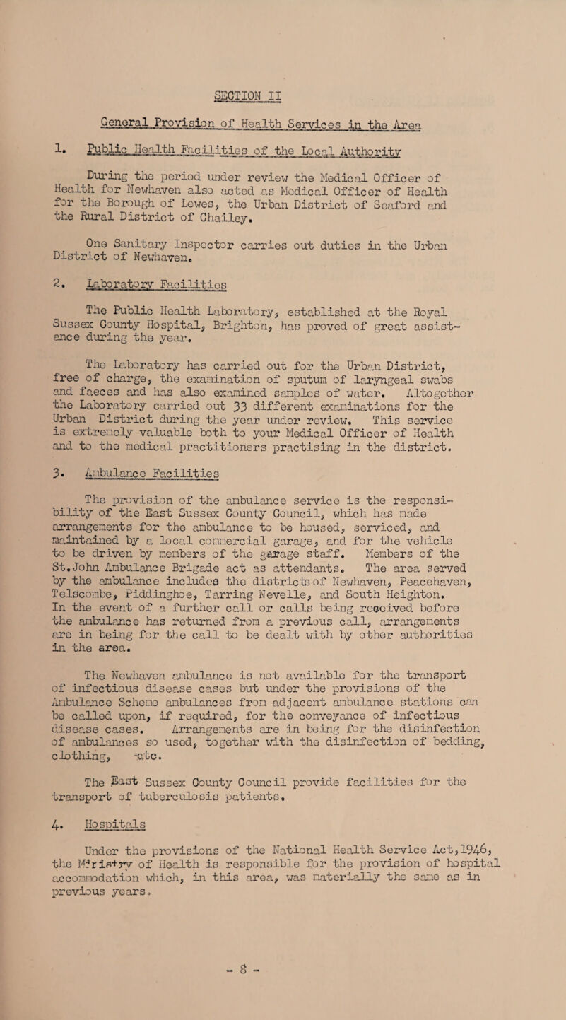 General Provision of Health Services in the Area Public Health Facilities of* the Local Authority During the period under review the Medical Officer of Health for Newhaven also acted as Medical Officer of Health for the Borough of Lewes, the Urban District of Seaford and the Rural District of Chailey. One Sanitary Inspector carries out duties in the Urban District of Newhaven, 2. Laboratory Facilities The Public Health Laboratory, established at the Royal Sussex County Hospital, Brighton, has proved of great assist- ance during the year. The Laboratory lias carried out for the Urban District, free of charge, the examination of sputum of laryngeal swabs and faeces and has also examined samples of water. Altogether the Laboratory carried out 33 different examinations for the Urban District during the year under review. This service is extremely va.luable both to your Medical Officer of Health and to the medical practitioners practising in the district. 3. Ambulance Facilities The provision of the ambulance service is the responsi¬ bility of the East Sussex County Council, which has made arrangements for the ambulance to be housed, serviced, and maintained by a local commercial garage, and for the vehicle to be driven by members of the garage staf“f. Members of the St.John Ambulance Brigade act as attendants. The area served by the ambulance includes the districts of Newhaven, Peacehaven, Telscombe, Piddinghoe, Tarring Nevelle, and South Heighton. In the event of a further call or calls being received before the ambulance has returned from a previous call, arrangements are in being for the call to be dealt with by other authorities in the area. The Newhaven ambulance is not available for the transport of infectious disease cases but under the provisions of the Ambulance Scheme ambulances from adjacent ambulance stations can be called upon, if required, for the conveyance of infectious disease cases. Arrangements are in being for the disinfection of ambulances so used, together with the disinfection of bedding, clothing, -ate. The East Sussex County Council provide facilities for the transport of tuberculosis patients, 4. Hospitals Under the provisions of the National Health Service Act,194&> the MrriP+ry of Health is responsible for the provision of hospital accommodation which, in this area, was materially the same as in previous years.