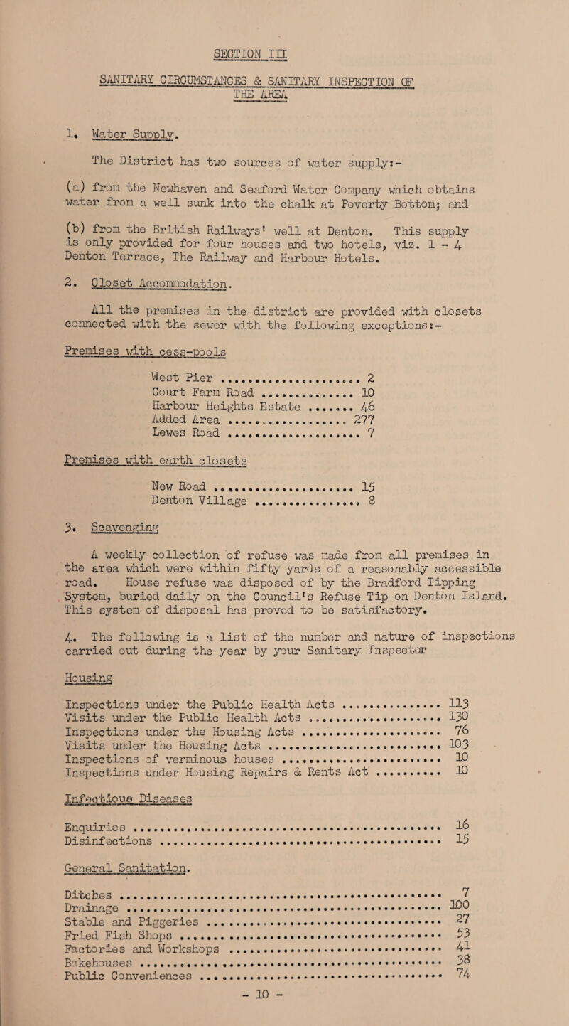 SANITARY CIRCUMSTANCES & SANITARY INSPECTION OF THE AREA 1* Water Supply. The District has two sources of water supply:- (a) from the Newhaven and Seaford Water Company which obtains water from a well sunk into the chalk at Poverty Bottonj and (b) from the British Railways1 well at Denton. This supply is only provided for four houses and two hotels, viz. 1-4 Denton Terrace, The Railway and Harbour Hotels. 2. Closet Accommodation. All the premises in the district are provided with closets connected with the sewer with the following exceptions:- Premises with cess-ioools West Pier . 2 Court Farm Road. 10 Harbour Heights Estate . 46 Added Area... 277 Lewes Road . 7 Premises with earth closets New Road. 15 Denton Village .. 8 3. Scavenging A weekly collection of refuse was made from all premises in the aroa which were within fifty yards of a reasonably accessible road. House refuse was disposed of by the Bradford Tipping System, buried daily on the Council's Refuse Tip on Denton Island. This system of disposal has proved to be satisfactory. 4. The following is a list of the number and nature of inspections carried out during the year by your Sanitary Inspector Housing Inspections under the Public Health Acts . 113 Visits under the Public Health Acts ... 130 Inspections under the Housing Acts . 76 Visits under the Housing Acts .. 103 Inspections of verminous houses . 10 Inspections under Housing Repairs & Rents Act. 10 Infootloue Diseases Enquirie s... 1& Disinfections .. • 15 General Sanitation. Ditches . < Drainage .. * 300 Stable and Piggeries. 27 Fried Fish Shops . 53 Factories and Workshops . 41 Bakehouses. 38 Public Conveniences . 74