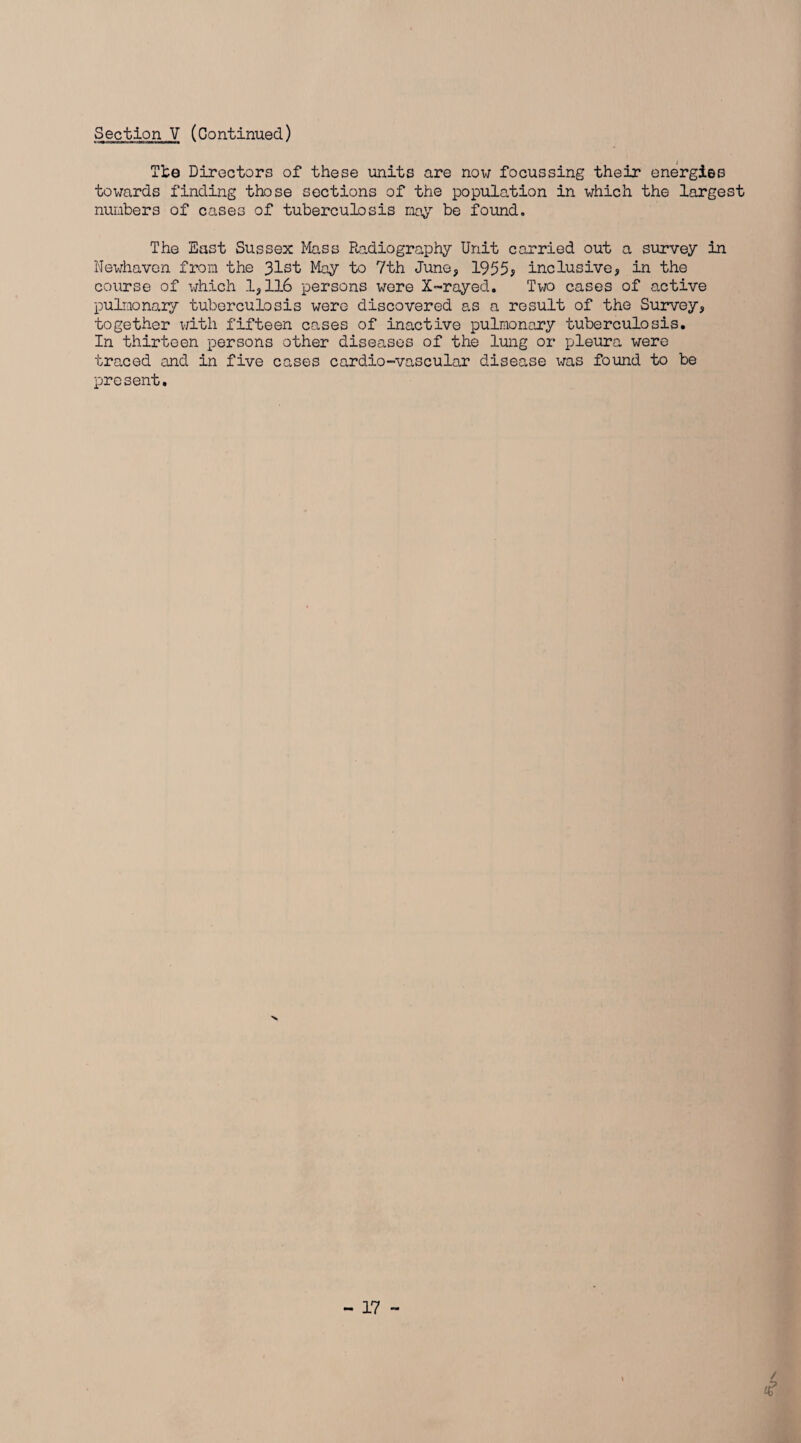 The Directors of these units are now focussing their energies towards finding those sections of the population in which the largest numbers of cases of tuberculosis may be found. The East Sussex Mass Radiography Unit carried out a survey in Newhaven from the 31st May to 7th June, 1955; inclusive, in the course of which 1,116 persons were X-rayed. Two cases of active pulmonary tuberculosis were discovered as a result of the Survey, together with fifteen cases of inactive pulmonary tuberculosis. In thirteen persons other diseases of the lung or pleura were traced and in five cases cardio-vascular disease was found to be present.