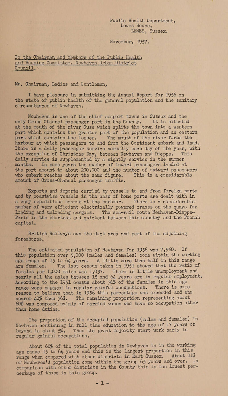 Public Health Department, Lewes House, LEWES, Sussex. November, 1957. To the Chairman and Members of the Public Health and Housing Committee, Newhaven Urban District C.ouncil. Mr. Chairman, Ladies and Gentlemen, I have pleasure in submitting the Annual Report for 1956 on tho state of public health of tho general population and tho sanitary circumstances of Newhaven. Nowhaven is one of the chief soaport towns in Sussex and the only Cross Channel passenger port in the County. It is situated at tho mouth of the river Ouse which splits the town into a western part which contains the greater part of the population and an eastern part which contains the lessor. The mouth of the river forms the harbour at which passengers to and from tho Continent embark and land. There is a daily passenger service normally each day of the year, with the exception of Christmas Day, between Newhaven and Dieppe. This daily service is supplemented by a nightly service in the summer months. In some years the number of inward passengers landed at the port amount to about 200,000 and the number of outward passengers who embark reaches about the same figure. This is a considerable amount of Cross-Channel passenger traffic. Exports and imports carried by vessels to and from foreign ports and by coastwise vessels in the case of home ports are dealt with in a very expeditious manner at the harbour. There is a considerable number of very efficient electrically powered cranes on the quays for loading and unloading cargoes. The sea-rail route Newhaven-Dieppe- Paris is the shortest and quickest between this country and the French capital. British Railways own the dock area and part of the adjoining foreshores. The estimated population of Newhaven for 1956 was 7,960. Of this population over 5*000 (males and females) come within the working age range of 15 to 64 years. A little more than half in this range are females. The last census taken in 1951 showed that the ratio of females per 1,000 males was 1,037. There is little unemployment and nearly all the males between 15 and 64 years are in regular employment. According to the 1951 census about 36$ of the females in this age range were engaged in regular gainful occupations. There is some reason to believe that in 1956 this percentage was exceeded and was nearer 40$ than 36$. The remaining proportion representing about 60$ was composed mainly of married women who have no occupation other than home duties. The proportion of the occupied population (males and females) in Newhaven continuing in full time education to the age of 17 years or beyond is about 5%. Thus the great majority start work early in regular gainful occupations. About 66$ of the total population in Newhaven is in the working age range 15 to 64 years and this is tho largest proportion in this range when compared with other districts in East Sussex. About ll/o of Newhaven1£ population come within the group 65 years and over. In comparison with other districts in the County this is the lowest per¬ centage of those in this group.