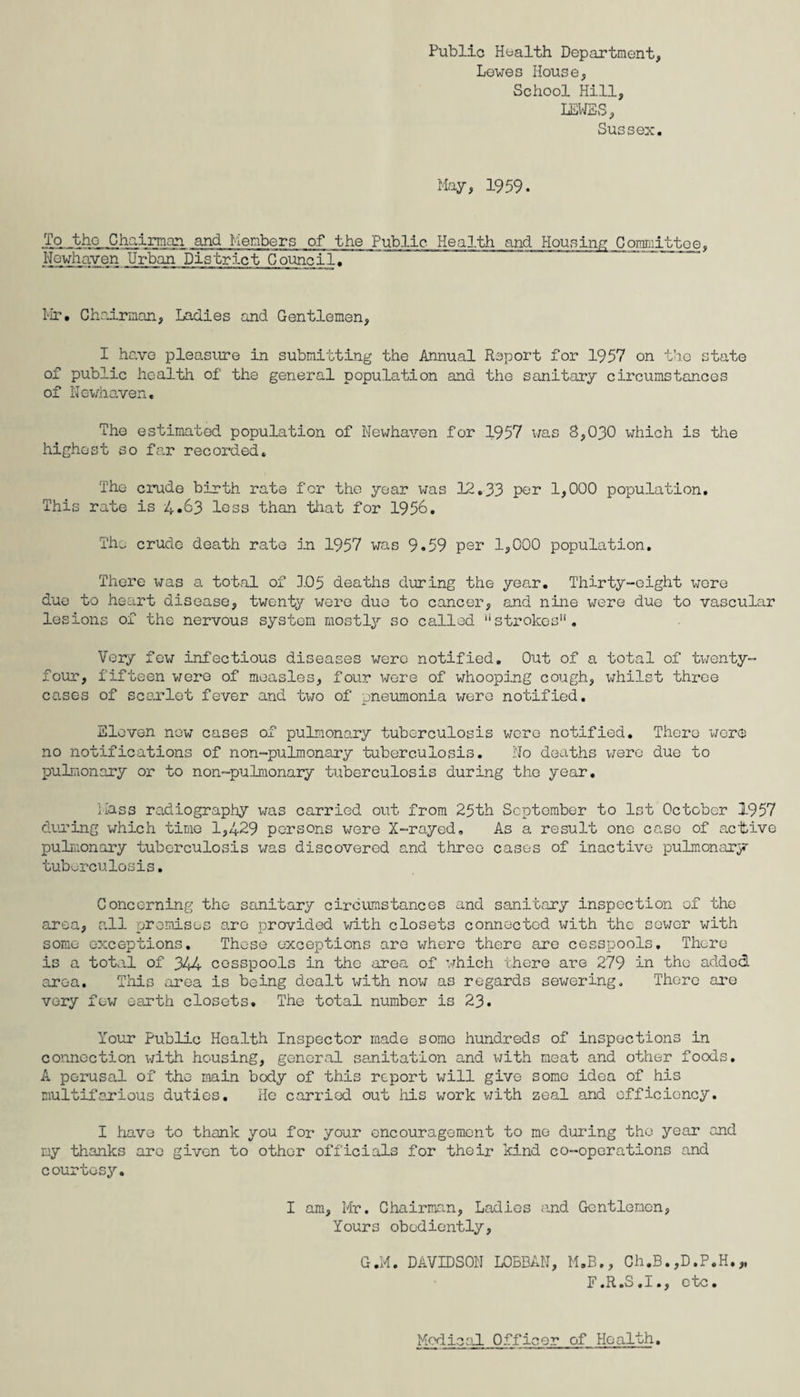 Lewes House, School Hill, LEWES, Sussex. May, 1959. To the Chairman and Members of the Public Health and Housing Committee, Nowhaven Urban District Council. Hr. Chairman, Ladies and Gentlemen, I have pleasure in submitting the Annual Report for 1957 on the state of public health of the general population and the sanitary circumstances of Nevhaven. The estimated population of Newhaven for 1957 was 8,030 which is the highest so far recorded. The crude birth rate for the year was 12.33 por 1,000 population. This rate is 4*63 loss than that for 1956. The crude death rate in 1957 was 9.59 per 1,000 population. There x^as a. total of 105 deaths during the year. Thirty-eight were due to heart disease, twenty wore due to cancer, and nine were due to vascular lesions of the nervous system mostly so called strokes . Very few infectious diseases were notified. Out of a total of twenty- four, fifteen were of measles, four were of whooping cough, whilst three cases of scarlet fever and two of pneumonia were notified. Eleven now cases of pulmonary tuberculosis were notified. There were no notifications of non-pulmonary tuberculosis. No deaths were due to pulmonary or to non-pulmonary tuberculosis during the year. Hass radiography was carried out from 25th September to 1st October 1957 during which time 1,429 persons were X-rayed, As a result one case of .active pulmonary tuberculosis was discovered and three cases of inactive pulmonary tuberculosis. Concerning the sanitary circumstances and sanitary inspection of the area, all premises are provided with closets connected with the sower with some exceptions. These exceptions are where there are cesspools. There is a total of 344 cesspools in the area of which there are 279 in the added area. This area is being dealt with now as regards sewering. There are very few earth closets. The total number is 23. Your Public Health Inspector made some hundreds of inspections in connection with housing, general sanitation and with meat and other foods. A perusal of the main body of this report will give some idea of his multifarious duties. He carried out his work with zeal and efficiency. I have to thank you for your encouragement to me during the year and my thanks are given to other officials for their kind co-operations and courtesy. I am, Mr. Chairman, Ladies and Gentlemen, Yours obediently, G.M. DAVIDSON L0BBAN, M.B., Ch.B.,D.P.H.* F.R.S.I., etc. Medical Officer of Health.