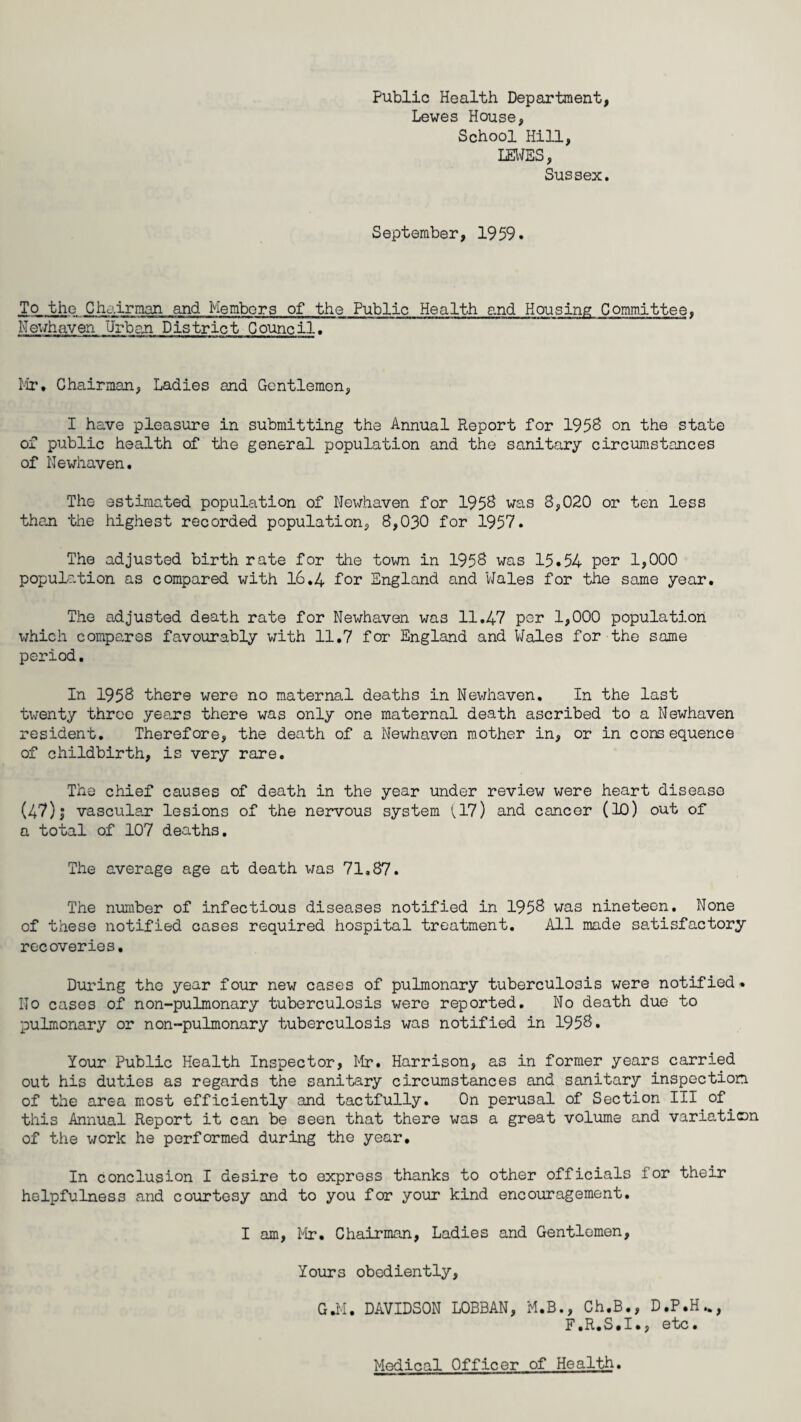 Public Health Department, Lewes House, School Hill, LEWES, Sussex. September, 1959. To the Chairman and Members of the Public Health and Housing Committee, Newhaven Urban District Council. Mr* Chairman, Ladies and Gentlemen, I have pleasure in submitting the Annual Report for 1958 on the state of public health of the general population and the sanitary circumstances of Newhaven. The estimated population of Newhaven for 1958 was 8,020 or ten less than the highest recorded population, 8,030 for 1957. The adjusted birth rate for the town in 1958 was 15.54 por 1,000 population as compared with 16.4 for England and Wales for the same year. The adjusted death rate for Newhaven was 11.47 per 1,000 population which compares favourably with 11.7 for England and Wales for the same period. In 1958 there were no maternal deaths in Newhaven. In the last twenty throe years there was only one maternal death ascribed to a Newhaven resident. Therefore, the death of a Newhaven mother in, or in consequence of childbirth, is very rare. The chief causes of death in the year under review were heart disease (47) j vascular lesions of the nervous system (17) and cancer (10) out of a total of 107 deaths. The average age at death was 71,87. The number of infectious diseases notified in 1958 was nineteen. None of these notified cases required hospital treatment. All made satisfactory recoveries. During the year four new cases of pulmonary tuberculosis were notified. Ho cases of non-pulmonary tuberculosis were reported. No death due to pulmonary or non-pulmonary tuberculosis was notified in 1958. Your Public Health Inspector, Mr. Harrison, as in former years carried out his duties as regards the sanitary circumstances and sanitary inspection of the area most efficiently and tactfully. On perusal of Section III of this Annual Report it can be seen that there was a great volume and variation of the work he performed during the year. In conclusion I desire to express thanks to other officials for their helpfulness and courtesy and to you for your kind encouragement. I am, Mr. Chairman, Ladies and Gentlemen, Your3 obediently, G.M. DAVIDSON L0BBAN, M.B., Ch.B., D.P.H„, F.R.S.I., etc. Medical Officer of Health.