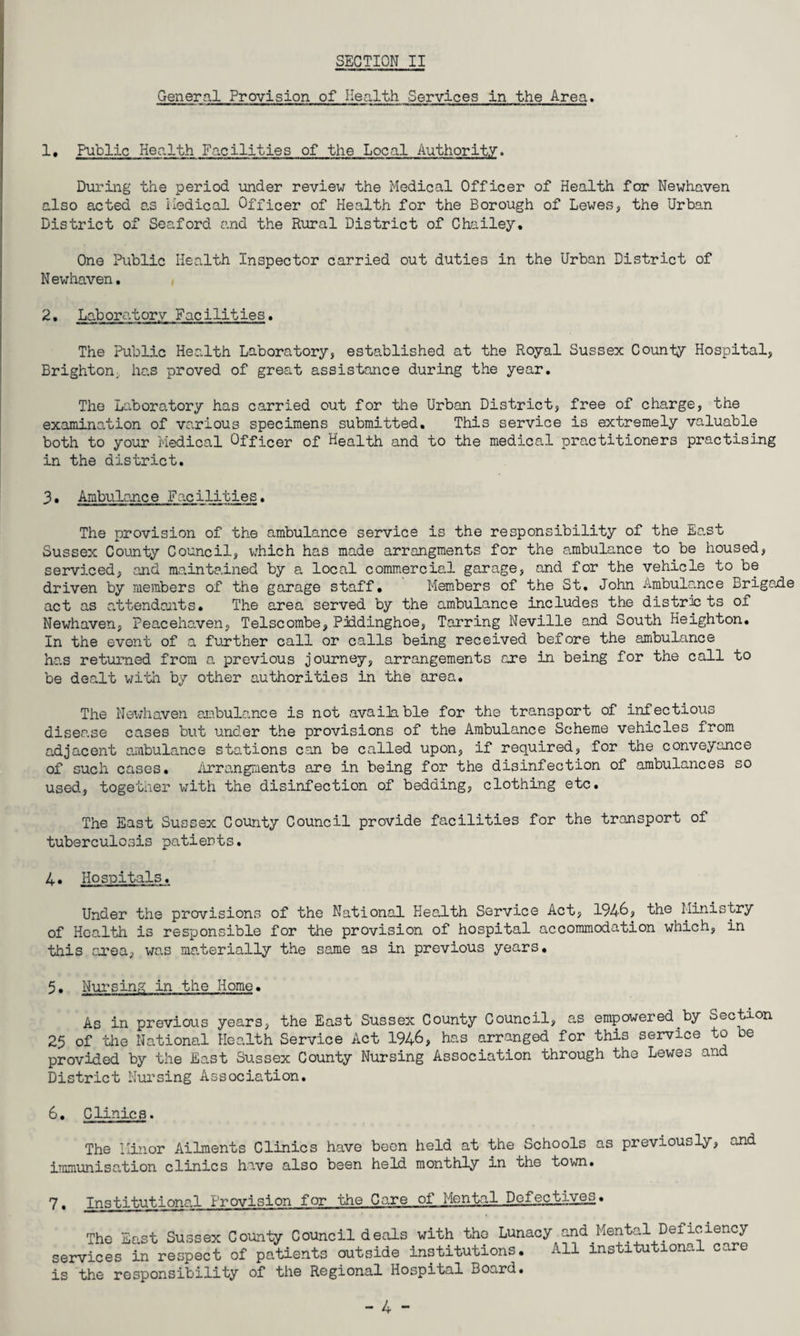 General Provision of Health Services in the Area. 1 • Public Health Facilities of the Local Authority. During the period under review the Medical Officer of Health for Newhaven also acted as Medical Officer of Health for the Borough of Lewes, the Urban District of Seaford and the Rural District of Chailey. One Public Health Inspector carried out duties in the Urban District of N ewhaven. 2• Laboratory Facilities. The Public Health Laboratory, established at the Royal Sussex County Hospital, Brighton, has proved of great assistance during the year. The Laboratory has carried out for the Urban District, free of charge, the examination of various specimens submitted. This service is extremely valuable both to your Medical Officer of Health and to the medical practitioners practising in the district. 3• Ambulance Facilities. The provision of the ambulance service is the responsibility of the East Sussex County Council, which has made arrangments for the ambulance to be housed, serviced, and maintained by a local commercial garage, and for the vehicle to be driven by members of the garage staff. Members of the St. John Ambulance Brigade act as attendants. The area served by the ambulance includes the districts of Newhaven, Peacehaven, Telscombe, Piddinghoe, Tarring Neville and South Heighton. In the event of a further call or calls being received before the ambulance has returned from a previous journey, arrangements are in being for the call to be dealt with by other authorities in the area. The Newhaven ambulance is not available for the transport of infectious disease cases but under the provisions of the Ambulance Scheme vehicles from adjacent ambulance stations can be called upon, if required, for the conveyance of such cases. Arrangments are in being for the disinfection of ambulances so used, together with the disinfection of bedding, clothing etc. The East Sussex County Council provide facilities for the transport of tuberculosis patients. 4. Hospitals. Under the provisions of the National Health Service Act, 194-6, the Ministry of Health is responsible for the provision of hospital accommodation which, in this area, was materially the same as in previous years. 5. Nursing in the Home. As in previous years, the East Sussex County Council, as empowered by Section 25 of the National Health Service Act 1946, has arranged for this service to e provided by the East Sussex County Nursing Association through the Lewes and District Nursing Association. 6. Clinic s. The Minor Ailments Clinics have been held at the Schools as previously, and immunisation clinics have also been held monthly in the town. 7, Institutional Provision for the Care of Mental Defectives. The East Sussex County Council deals with tho Lunacy and Mental Deficiency services in respect of patients outside institutions. All institutional care is the responsibility of the Regional Hospital Board.