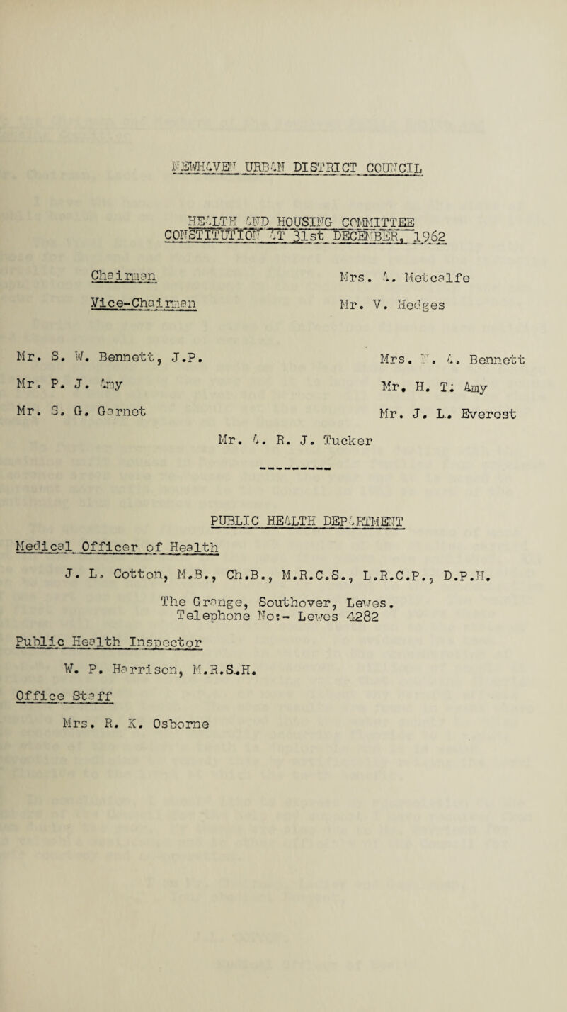 HEALTH AND HOUSING COMMITTEE CONSTITUTION AT 31st DECEMBER, 1^62 Cha i man Vice-Chairman Mr. S, W. Bennett, J.P. Mr. P. J. Any Mr. S. G. Garnet Mr. A. Mrs. A. Metcalfe Mr. V. Hedges Mrs. Y. A. Bennett Mr* H. T. Amy Mr. J. L.* Everest R. J. Tucker PUBLIC HEALTH DEPARTMENT Medical Officer of Health J. L. Cotton, M.B., Ch.B., M.R.C.S., L.R.C.P., D.P.H. The Grange, Southover, Lewes. Telephone No;- Lewes 4282 Public Health Inspector W* P. Harrison, M.R.S^H* Office Staff Mrs. R. K. Osborne