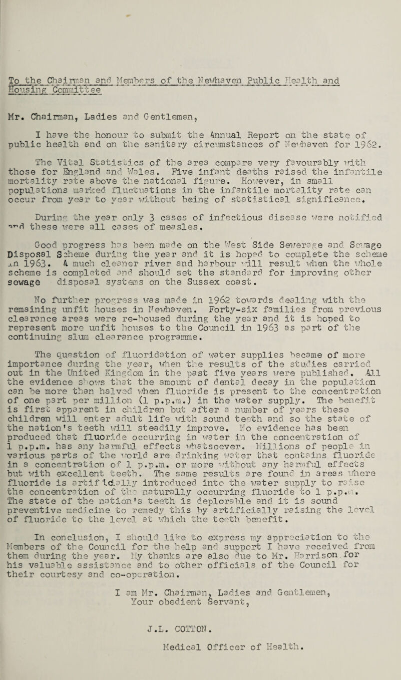To the Chairman and Members of the Newhaven Public Health and Housing Committee Mr. Chairman, Ladies and Gentlemen, I have the honour to submit the Annual Report on the state of public health and on the sanitary circumstances of Ne1 haven for 1962. The Vital Statistics of the area compare very favourably with those for England and Wales. Five infant deaths raised the infantile mortality rate above the national figure. However, in small populations marked fluctuations in the infantile mortality rate can occur from year to year without being of statistical significance. During the year only 3 cases of infectious disease were notified ^d these were all cases of measles. Good progress has been made on the West Side Sewerage and Sewage Disposal Scheme during the year and it is hoped to complete the scheme j.n 1963. A. much cleaner river and harbour ’nil result when the whole scheme is completed and should set the standard for improving other sowage disposal systems on the Sussex coast. No further progress was made in 1962 towards dealing with the remaining unfit houses in Fewhaven. Forty-six families from previous clearance areas were re-housed during the year and it is hoped to represent more unfit houses to the Council in 1963 as part of the continuing slum clearance programme. The Question of fluoridation of water supplies became of more importance during the year, when the results of the studies carried out in the United Kingdom in the past five years were published. All the evidence shows that the amount of dental decay in the population can be more than halved, when fluoride is present to the concentration of one part per million (l p.p.m.) in the water supply. The benefit is first apparent in children but after a number of years these children will enter adult life with sound teeth and so the state of the nation’s teeth will steadily improve. No evidence has been produced that fluoride occurring in water in the concentration of 1 p.p.m. has any harmful effects whatsoever. Millions of people in various parts of the world are drinking water that contains fluoride in a concentration of 1 p.p.m. or more without any harmful effects but with excellent teeth. The same results are found in areas where fluoride is artificially introduced into the water supply to raise the concentration of the naturally occurring fluoride to 1 p.p.m. The state of the nation’s teeth is deplorable and it is sound preventive medicine to remedy this by artificially raising the 3.ovcl of fluoride to the level at which the teeth benefit. In conclusion, I should like to express my appreciation to the Members of the Council for the help and support I have received from them during the year. My thanks are also due to Mr. Harrison for his valuable assistance and to other officials of the Council for their courtesy and co-operation. I am Mr. Chairman, Ladies and Gentlemen, Your obedient Servant, J.L. C0T11 ON. Medical Officer of Health.