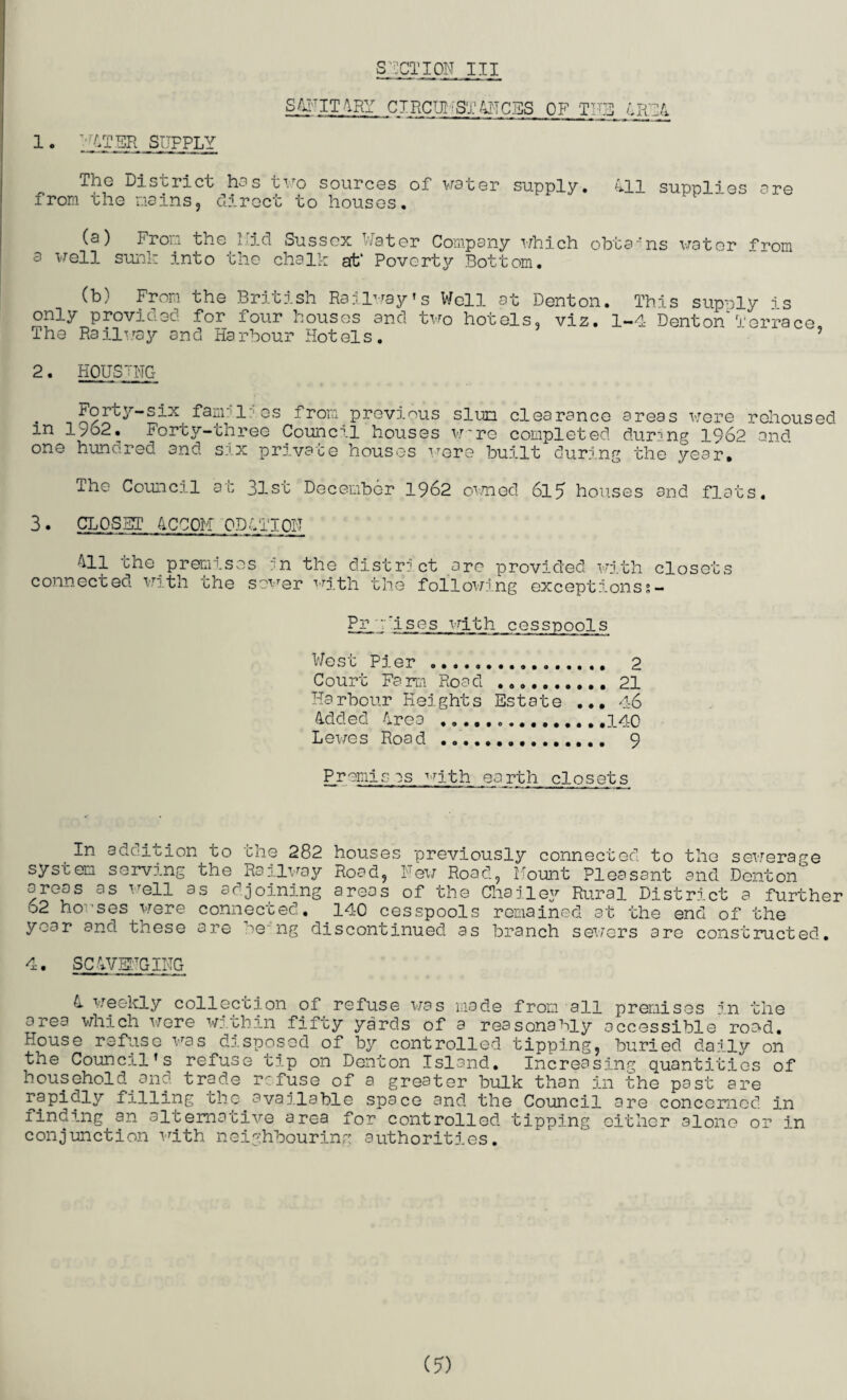 1 • ;^T^H SUPPLY SjANIT ARY CIRCUI ■ ST 41!CES OF1 THE The District has two sources of water supply. 411 supplies are from the mains, direct to houses. (a) From the Hid Sussex Water Company which obtains water from s well sunk into the chalk at’ Poverty Bottom. (b) From the British Railway’s Well at Denton. This supnly is only provided for four houses and two hotels, viz. 1-4 Denton'Terrace The Railway and Harbour Hotels. 2. HOUSING ioruy-six fam?1'es from previous slum clearance areas were rehoused in 19o2. Forty-three Council houses w~re completed during 1962 and one huno.red and six prj.vate houses were built during the year# ihe Council at 31st December 1962 owned 615 houses and flats. 3 • CLOSET ACCOM ODil'ION All the premises :n the district are provided with closets connected with the sower with the following exceptionss- Pr Uses with cesspools West Pier . Court Farm Road .... ...... 21 Harbour Heights Esta Added Area ......... t e ... 4-6 Lewes Road ......... . 9 Premises with earth closets In addition to the 282 houses previously connected to the sewerage system serving the Railway Road, New Road, Mount Pleasant and Denton areas as well as adjoining areas of the Chailey Rural District a further o2 houses were connected. 140 cesspools remained at the end of the year and these are be-'ng discontinued as branch sewers are constructed. 4. SCAVENGING 4 weekly collection of refuse was made from all premises in the area which were within fifty yards of a reasonably accessible rood. House refuse was disposed of by controlled tipping, buried daily on the Council’s refuse tip on Denton Island. Increasing quantities of household and trade refuse of a greater bulk than in the past are rapidly filling the available space and the Council are concerned in finding an alternative area for controlled tipping either alone or in conjunction with neighbouring authorities. (?)