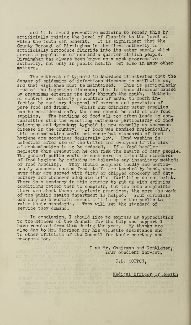 and it is sound preventive medicine to remedy this by artificially raising the level of fluoride to the level at which the teeth can benefit. It is significant that the County Borough of Birmingham is the first authority to artificially introduce fluoride into its water supply which serves a population of one and a quarter million people, Birmingham has always been known as a most progressive authority, not only in public health but also in many other matters. The outbreak of typhoid in Aberdeen illustrates that the danger of epidemics of infectious diseases is still with us, and that vigilance must be maintained. This is particularly true of the ingestion diseases; that is those diseases caused by organisms entering the body through the mouth. Methods of control are chiefly prevention of bowel to mouth in¬ fection by sanitary disposal of excreta and provision of pure food and drink. Whilst our drinking water supplies can be considered safe, the same cannot be said of our food supplies. The handling of food all too often leads to con¬ tamination with the resulting outbreaks particularly of food poisoning and dysenteiy; typhoid is now normally an uncommon disease in the country. If food was handled hygienically, this contamination would not occur but standards of food hygiene are sometimes deplorably low. Hand washing is essential after use of the toilet for everyone if the risk of contamination is to be reduced. If a food handler neglects this precaution he can risk the health of many people. The general public could do much more to raise the standards of food hygiene by refusing to tolerate any insanitary methods of food handling. They should complain loudly and contin¬ uously whenever cooked food stuffs are touched by hand, when¬ ever they are served with dirty or chipped crockery and dirty cutlery and whenever adequate toilet facilities do not exist. There is a tendency in this country to put up with existing conditions rather than to complain, but the more complaints there are about these unhygienic practices, the more the work of the public health department is helped. Your officials can only do a certain amount - it is up to the public to raise their standards. They will get the standard of service they demand. In conclusion, I should like to express my appreciation to the Members of the Council for the help and support I have received from them during the year. My thanks are also due to Mr. Harrison for his valuable assistance and to other officials of the Council for their courtesy and co-operation. I am Mr. Chairman and Gentlemen, Your obedient Servant, J.L. COTTON, Medical Officer of Health