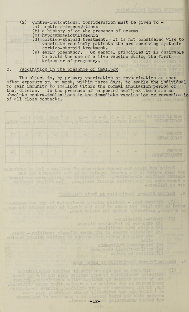 (2) Contra-indications. Consideration must be given to ~ (a) septic skin conditions (b) a history of or rhe presence of eczema (c) hypogammaglobulinaomia (d) cortico-steroid treatment. It is not considered wise to vaccinate routinely patients who are receiving systemic cortico-st eroid treatment. (e) early pregnancy. On general principles it is desirable to avoid the use of a live vaccine during the first trimester of pregnancy. C. Vaccination in the presence of Smallpox The object is, by primary vaccination or revaccination as soon after exposure or, at most, within three days, to enable the individual to gain immunity to smallpox within the normal incubation period of that disease. In the presence of suspected smallpox there are no absolute contra-indications to the immediate vaccination or revaccinatio of all close contacts. -12-