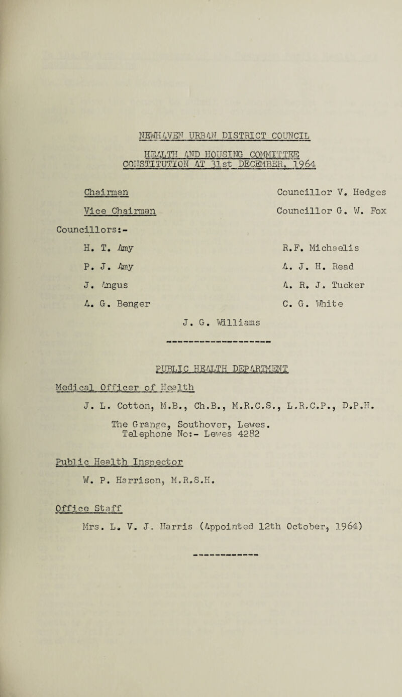 HEALTH AND HOUSING COMMITTEE CONSTITUTION AT 31st DECEMBER- 1964 Chairman Vice Chairman Councillors H. T. Amy P. J. Any J. Angus A. G. Benger J. G Councillor V. Hedges Councillor G. V/. Fox R.F. Michaelis A. J. H. Read A. R. J. Tucker C. G . Whit e Williams PUBLIC HEALTH DEPARTMENT Medical Officer of Health J. L. Cotton, M.B., Ch.B., M.R.C.S., L.R.C.P., D.P.H. The Grange, Southover, Lewes. Telephone Nos- Lewes 4282 Public Health Inspector W. P. Harrison, M.R.S.H. Office Staff Mrs. L* V. J, Harris (Appointed 12th October, 1964)