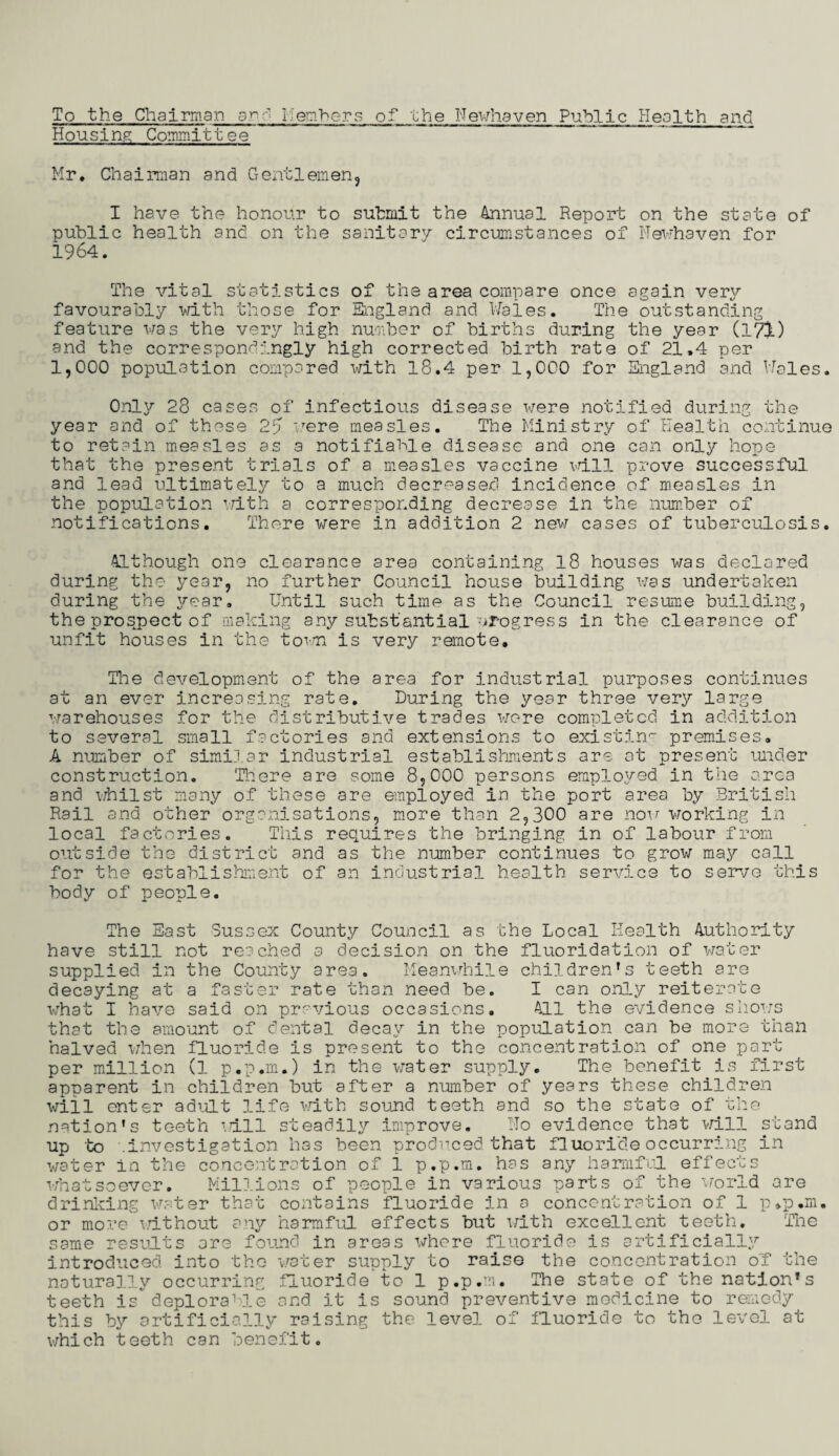 To the Chairman and Members of the Newhaven Public Health and Housing Committee Mr. Chairman and Gentlemen, I have the honour to submit the Annual Report on the state of public health and on the sanitary circumstances of Newhaven for 1964. The vital statistics of the area compare once again very favourably with those for England and Wales# The outstanding feature was the very high number of births during the year (171) and the correspondingly high corrected birth rate of 21.4 per 1,000 population compared with 18.4 per 1,000 for England and Males. Only 28 cases of infectious disease were notified during the year and of these 27 were measles. The Ministry of Health continue to retain measles as a notifiable disease and one can only hope that the present trials of a measles vaccine will prove successful and lead ultimately to a much decreased incidence of measles in the population with a corresponding decrease in the number of notifications. There were in addition 2 new cases of tuberculosis. Although one clearance area containing 18 houses was declared during the year, no further Council house building was undertaken during the year. Until such time as the Council resume building, the prospect of making any substantial progress in the clearance of unfit houses in the town is very remote. The development of the area for industrial purposes continues at an ever increasing rate. During the year three very large warehouses for the distributive trades were completed in addition to several small factories and extensions to existin'- premises. A number of similar industrial establishments are at present under construction. There are some 8,000 persons employed in the area and whilst many of these are employed in the port area by British Rail and other organisations, more than 2,300 are now working in local factories. This requires the bringing in of labour from outside the district and as the number continues to grow may call for the establishment of an industrial health service to serve this body of people. The East Sussex County Council as the Local Health Authority have still not reached a decision on the fluoridation of water supplied in the County area. Meanwhile children’s teeth are decaying at a faster rate than need be. I can only reiterate what I have said on previous occasions. All the evidence shows that the amount of dental decay in the population can be more than halved when fluoride is present to the concent ration of one part per million (1 p.p.rn.) in the water supply. The benefit is first apparent in children but after a number of years these children will enter adult life with sound teeth and so the state of the nation’s teeth rail steadily improve. ITo evidence that will stand up to .investigation has been produced that fluoride occurring in water in the concentration of 1 p.p.m. has any harmful effects whatsoever. Millions of people in various parts of the world are drinking water that contains fluoride in a concentration of 1 p.p.m. or more without any harmful effects but with excellent teeth. The same results are found in areas where fluoride is artificially introduced into the water supply to raise the concentration of the naturally occurring fluoride to 1 p.p.m. The state of the nation’s teeth is deplorable and it is sound preventive medicine to remedy this by artificially raising the level of fluoride to the level at which teeth can benefit.