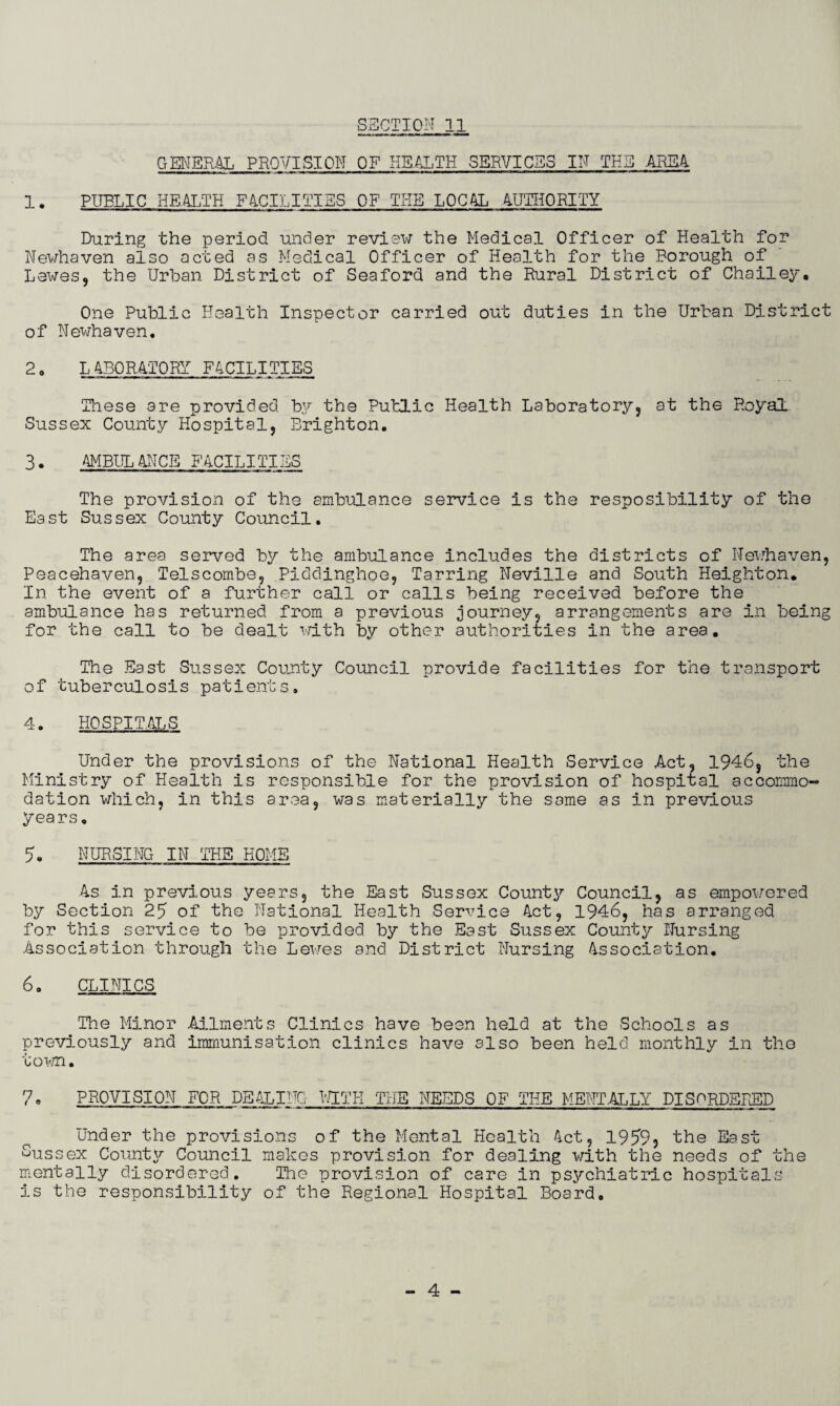 GENERAL PROVISION OF HEALTH SERVICES IN THE AREA 1. PUBLIC HEALTH FACILITIES OF THE LOCAL AUTHORITY During the period under review the Medical Officer of Health for Newhaven also acted as Medical Officer of Health for the Borough of Lewes, the Urban District of Seaford and the Rural District of Chailey. One Public Health Inspector carried out duties in the Urban District of Newhaven. 2o LABORATORY FACILITIES These are provided by the Public Health Laboratory, at the Royal Sussex County Hospital, Brighton. 3. AMBULANCE FACILITIES The provision of the ambulance service is the resposibility of the East Sussex County Council. The area served by the ambulance includes the districts of Newhaven, Peacehaven, Telscombe, Piddinghoe, Tarring Neville and South Heighton. In the event of a further call or calls being received before the ambulance has returned from a previous journey, arrangements are in being for the call to be dealt with by other authorities in the area. The East Sussex County Council provide facilities for the transport of tuberculosis patients. 4. HOSPITALS Under the provisions of the National Health Service Act, 1946, the Ministry of Health is responsible for the provision of hospital accommo¬ dation which, in this area, was materially the same as in previous years. 9. NURSING IN THE HOME As in previous years, the East Sussex County Council, as empowered by Section 25 of the National Health Service Act, 1946, has arranged for this service to be provided by the East Sussex County Nursing Association through the Lewes and District Nursing Association. 6. CLINICS The Minor Ailments Clinics have been held at the Schools as previously and immunisation clinics have also been held monthly in the town. 7, PROVISION FOR DEALING RUTH THE NEEDS OF THE MENTALLY DISORDERED Under the provisions of the Mental Health Act, 1959 5 the East Sussex County Council makes provision for dealing with the needs of the mentally disordered. The provision of care in psychiatric hospitals is the responsibility of the Regional Hospital Board. 4 -