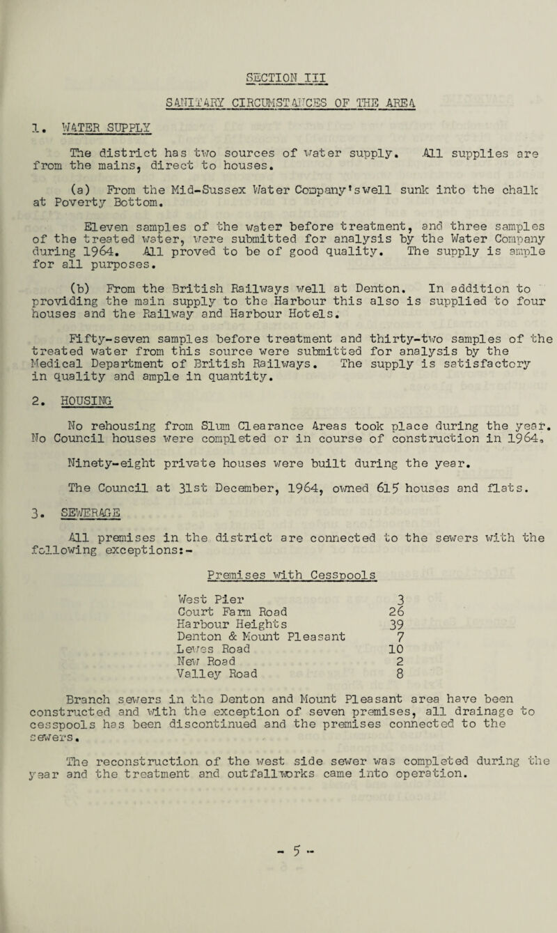 SANITARY CIRCUMSTANCES OF THE AREA. 1. WATER SUPPLY The district has two sources of water supply. .All supplies are from the mains, direct to houses. (a) From the Mid-Sussex Water Company*swell sunk into the chalk at Poverty Bottom. Eleven samples of the water before treatment, and three samples of the treated water, were submitted for analysis by the Water Company during 1964. .All proved to be of good quality. The supply is ample for all purposes. (b) From the British Railways well at Denton. In addition to providing the main supply to the Harbour this also is supplied to four houses and the Railway and Harbour Hotels. Fifty-seven samples before treatment and thirty-two samples of the treated water from this source were submitted for analysis by the Medical Department of British Railways. The supply is satisfactory in quality and ample in quantity. 2. HOUSING No rehousing from Slum Clearance Areas took place during the year. No Council houses were completed or in course of construction in 1964, Ninety-eight private houses were built during the year. The Council at 31st December, 1964, owned 6l5 houses and flats. 3. SEWERAGE .All premises in the district are connected to the sewers with the following exceptions:- Premises with Cesspools West Pier Court Farm Road Harbour Heights Denton & Mount Pleasant Lewes Road New Road Valley Road 3 26 39 7 10 2 8 Branch sewers in the Denton and Mount Pleasant area have been constructed and with the exception of seven premises, all drainage to cesspools has been discontinued and the premises connected to the sewers. The reconstruction of the west side sewer was completed during the year and the treatment and outfallworks came into operation. - 5 -