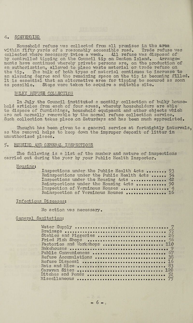 Household refuse was collectod from all premises in the area within fifty yards of a reasonably accessible road. Trade refuse was collected where necessary twice a week. All refuse was disposed of' by controlled tipping on the Council tip on Denton Island. Arrange- ments have continued whereby private persons are, on the production of an authorization, allowed to place waste material or trade refuse on the tip. The bulk of both types of material continues to increase to an alarming degree and the remaining space on the tip is becoming filled. It Is essential that an alternative area for tipping be secured as soon as possible. Steps were taken to acquire a suitable site. BULKY REFUSE COLLECTION In July the Council instituted a monthly collection of bulky house¬ hold articles from each of four areas, whereby householders are able' to dispose of furnishings, household equipment and other objects which are not normally removable by the normal refuse collection service. Such collection takes place on Saturdays and has been much appreciated. Thought has been given to a general service at fortnightly intervals, as the removal helps to keep down the improper deposit of litter in unauthorized places. 5. HOUSING AND GENERAL INSPECTIONS The following is a list of the number and nature of inspections carried out during the year by your Public Health Inspector. Housings Inspections under the Public Health Acts .. 93 Reinspections under the Public Health Acts e 54 Inspections under the Housing Acts ... 42 Reinspections under the Housing Acts ... 90 Inspection of Verminous Houses ....'4 Reinspection of Verminous Houses .... 16 Infectious Piseasess No action was necessary. General Sanitation; Water Supply . Drainage .. Stables and Piggeries .. Fried Fish Shops . Factories and Workshops Bakehouses .. Public Conveniences .... Refuse Accumulations ... Refuse Disposal .... Rats and Mice . Caravan Sites .. Ditches and Ponds . Miscellaneous ...... .. 7 • 55 o 2 6 . 56 r o 110 . 9 67 38 16 83 120 52 75 “6-,