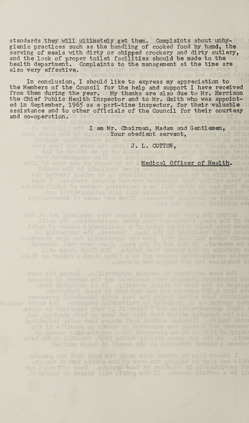 standards they will ultimately get them. Complaints about unhy¬ gienic practices such as the handling of cooked food by hand, the serving of meals with dirty or chipped crockery and dirty cutlery, and the lack of proper toilet facilities should be made to the health department. Complaints to the management at the time are also very effective. In conclusion, I should like to express my appreciation to the Members of the Council for the help and support I have received from them during the year. My thanks are also due to Mr. Harrison the Chief Public Health Inspector and to Mr. Smith who was appoint¬ ed in September, 1965 as a part-time inspector, for their valuable assistance and to other officials of the Council for their courtesy and co-operation. I am Mr. Chairman, Madam and Gentlemen, Your obedient servant, J. L. COTTON, Medical Officer of Health.