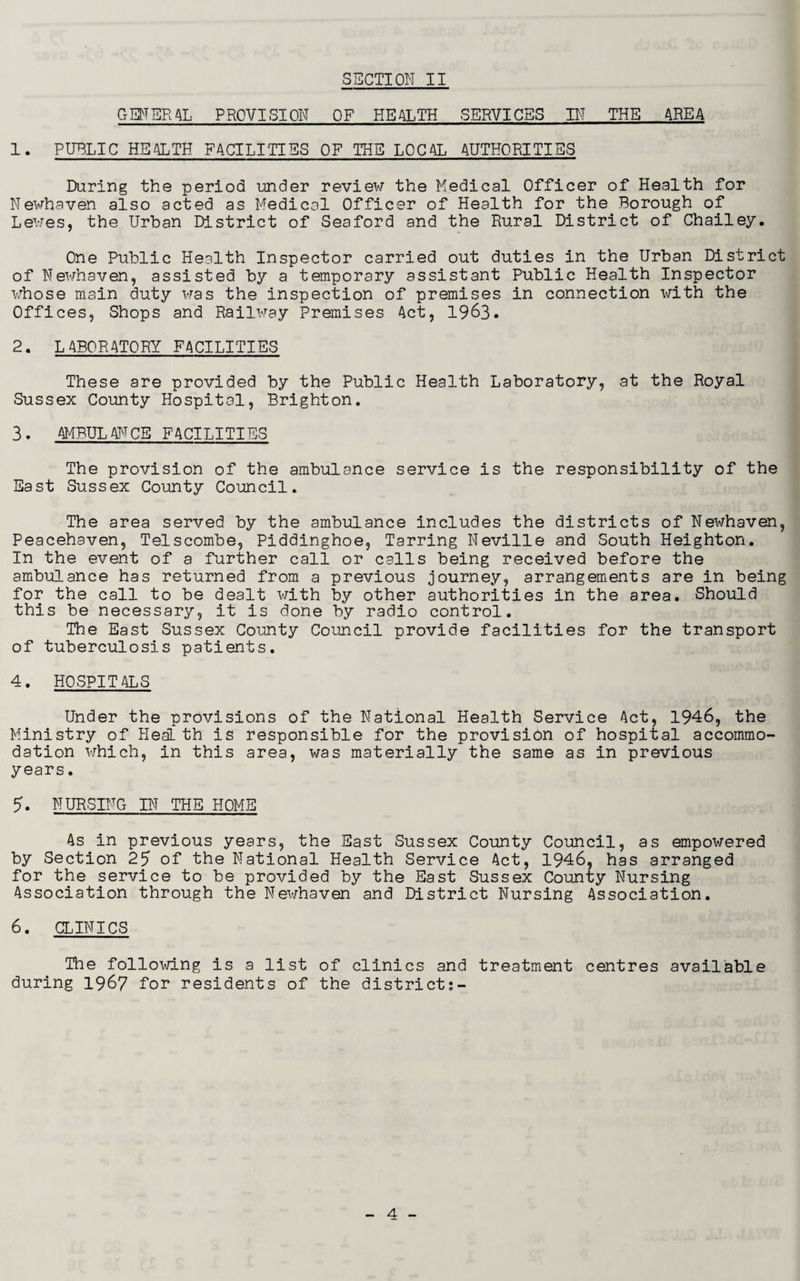 GENERAL PROVISION OF HEALTH SERVICES IN THE AREA 1. PUBLIC HEALTH FACILITIES OF THE LOCAL AUTHORITIES During the period under review the Medical Officer of Health for Newhaven also acted as Medical Officer of Health for the Borough of Lewes, the Urban District of Seaford and the Rural District of Chailey. One Public Health Inspector carried out duties in the Urban District of Newhaven, assisted by a temporary assistant Public Health Inspector whose main duty was the inspection of premises in connection with the Offices, Shops and Railway Premises Act, 1963. 2. LABORATORY FACILITIES These are provided by the Public Health Laboratory, at the Royal Sussex County Hospital, Brighton. 3. AMBULANCE FACILITIES The provision of the ambulance service is the responsibility of the East Sussex County Council. The area served by the ambulance includes the districts of Newhaven, Peacehaven, Telscombe, Piddinghoe, Tarring Neville and South Heighton. In the event of a further call or calls being received before the ambulance has returned from a previous journey, arrangements are in being for the call to be dealt with by other authorities in the area. Should this be necessary, it is done by radio control. The East Sussex County Council provide facilities for the transport of tuberculosis patients. 4. HOSPITALS Under the provisions of the National Health Service Act, 1946, the Ministry of Health is responsible for the provision of hospital accommo¬ dation which, in this area, was materially the same as in previous years. 5. NURSING IN THE HOME As in previous years, the East Sussex County Council, as empowered by Section 25 of the National Health Service Act, 1946. has arranged for the service to be provided by the East Sussex County Nursing Association through the Newhaven and District Nursing Association. 6. CLINICS The following is a list of clinics and treatment during 1967 for residents of the district;- centres available