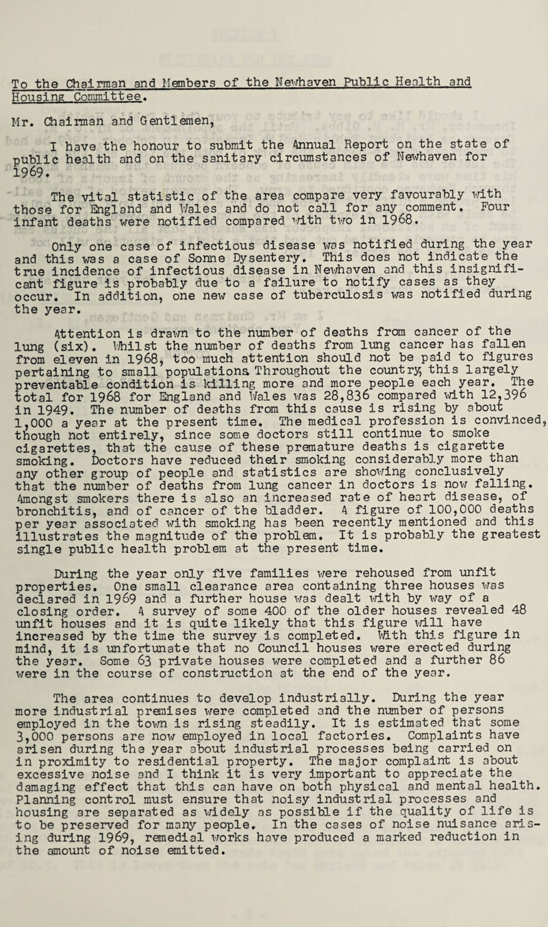 To the Chairman and Members of the Newhaven Public Health and Housing Committee. Mr. Chairman and Gentlemen, I have the honour to submit the Annual Report on the state of public health and on the sanitary circumstances of Newhaven for 1969. The vital statistic of the area compare very favourably with those for England and Wales and do not call for any comment. Four infant deaths were notified compared with two in 1968. Only one case of infectious disease was notified during the year and this was a case of Sonne Dysentery, This does not indicate the true incidence of infectious disease in Newhaven and this insignifi¬ cant figure is probably due to a failure to notify cases as they occur. In addition, one new case of tuberculosis was notified during the year. Attention is drawn to the number of deaths from cancer of the lung (six). Whilst the number of deaths from lung cancer has fallen from eleven in 1968, too much attention should not be paid to figures pertaining to small populations Throughout the country this largely preventable condition is killing more and more people each year. The total for 1968 for England and Wales was 28,836 compared with 12,396 in 1949. The number of deaths from this cause is rising by about 1,000 a year at the present time. The medical profession is convinced though not entirely, since some doctors still continue to smoke cigarettes, that the cause of these premature deaths is cigarette smoking. Doctors have reduced their smoking considerably more than any other group of people and statistics are showing conclusively, that the number of deaths from lung cancer in doctors is now falling. Amongst smokers there is also an increased rate of heart disease, of bronchitis, and of cancer of the bladder. A figure of 100,000 deaths per year associated with smoking has been recently mentioned and this illustrates the magnitude of the problem. It is probably the greatest single public health problem at the present time. During the year only five families were rehoused from unfit properties. One small clearance area containing three houses was declared in 1969 and a further house was dealt with by way of a closing order. A survey of some 400 of the older houses revealed 48 unfit houses and it is quite likely that this figure will have increased by the time the survey is completed. With this figure in mind, it is unfortunate that no Council houses were erected during the year. Some 63 private houses were completed and a further 86 were in the course of construction at the end of the year. The area continues to develop industrially. During the year more industrial premises were completed and the number of persons employed in the town is rising steadily. It is estimated that some 3,000 persons are now employed in local factories. Complaints have arisen during the year about industrial processes being carried on in proximity to residential property. The major complaint is about excessive noise and I think it is very important to appreciate the damaging effect that this can have on both physical and mental health. Planning control must ensure that noisy industrial processes and housing are separated as widely as possible if the quality of life is to be preserved for many people. In the cases of noise nuisance aris¬ ing during 1969, remedial works have produced a marked reduction in the amount of noise emitted.