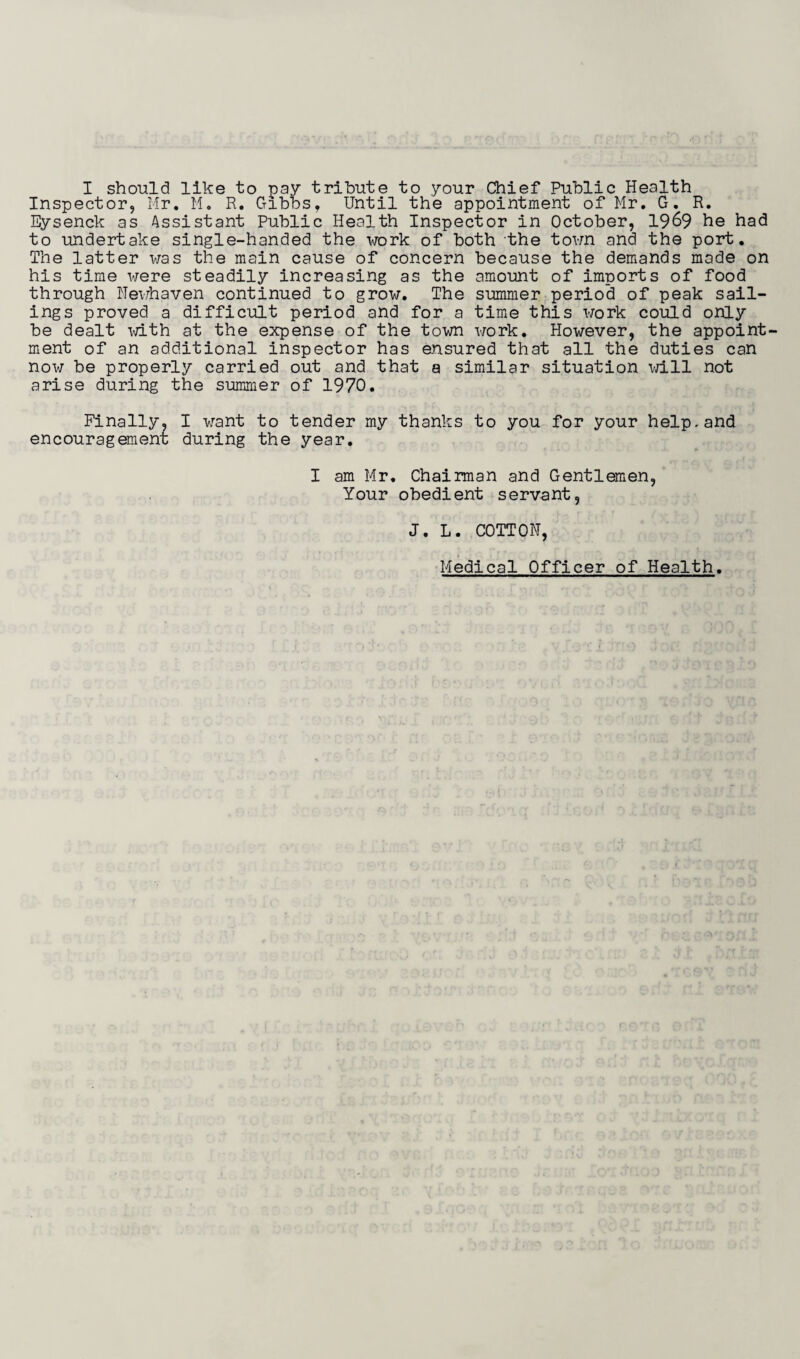 I should like to pay tribute to your Chief Public Health Inspector, Mr. M. R. Gibbs, Until the appointment of Mr. G. R. Eysenck as Assistant Public Health Inspector in October, 1969 to undertake single-handed the work of both the town and the port. The latter was the main cause of concern because the demands made on his time were steadily increasing as the amount of imports of food through Hewhaven continued to grow. The summer period of peak sail¬ ings proved a difficult period and for a time this work could only be dealt xd.th at the expense of the town work. However, the appoint¬ ment of an additional inspector has ensured that all the duties can now be properly carried out and that a similar situation will not arise during the summer of 1970. Finally. I want to tender my thanks to you for your help, and encouragement during the year. I am Mr. Chairman and Gentlemen, Your obedient servant, J. L. COTTON, Medical Officer of Health