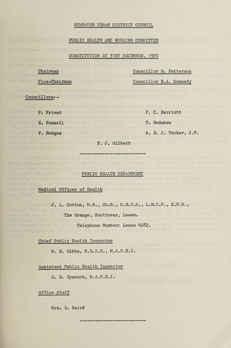 PUBLIC HEALTH AND HOUSING COMMITTEE CONSTITUTION AT 31ST DECEMBER, 1970 Chairman Councillor R. Patterson Vice-Chairman Councillor H.A. Kennedy Councillors:- P. Friend E. Funnell V. Hedges F. J. Gilbert PUBLIC HEALTH DEPARTMENT Medical Officer of Health J. L. Cotton, M.B., Ch.B., M.R.C.S., L.R.C.P., D.P.H., The Grange, Southover, Lewes. Telephone Number: Lewes 4282. Chief Public Health Inspector M. R. Gibbs, M.R.S.H., M.A.P.H.I. Assistant Public Health Inspector G. R. Eysenck, M.A.P.H.I. Office Staff F. C. Herriott T. Redshaw A. R. J. Tucker, J.P. Mrs. E. Baird
