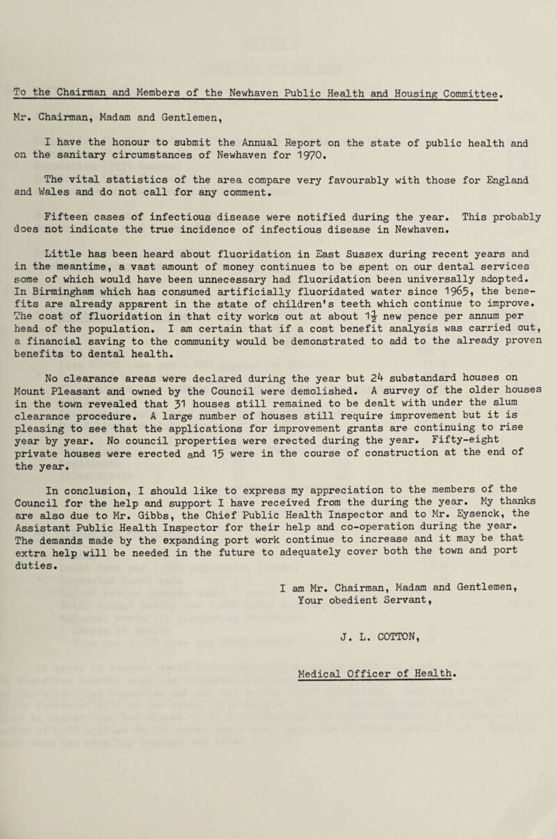 To the Chairman and Members of the Newhaven Public Health and Housing Committee. Mr. Chairman, Madam and Gentlemen, I have the honour to submit the Annual Report on the state of public health and on the sanitary circumstances of Newhaven for 1970. The vital statistics of the area compare very favourably with those for England and Wales and do not call for any comment. Fifteen cases of infectious disease were notified during the year. This probably does not indicate the true incidence of infectious disease in Newhaven. Little has been heard about fluoridation in East Sussex during recent years and in the meantime, a vast amount of money continues to be spent on our dental services some of which would have been unnecessary had fluoridation been universally adopted. In Birmingham which has consumed artificially fluoridated water since 1965? the bene¬ fits are already apparent in the state of children's teeth which continue to improve. The cost of fluoridation in that city works out at about 1-g- new pence per annum per head of the population. I am certain that if a cost benefit analysis was carried out, a financial saving to the community would be demonstrated to add to the already proven benefits to dental health. No clearance areas were declared during the year but 24 substandard houses on Mount Pleasant and owned by the Council were demolished. A survey of the older houses in the town revealed that 31 houses still remained to be dealt with under the slum clearance procedure. A large number of houses still require improvement but it is pleasing to see that the applications for improvement grants are continuing to rise year by year. No council properties were erected during the year. Fifty-eight private houses were erected and 15 were in the course of construction at the end of the year. In conclusion, I should like to express my appreciation to the members of the Council for the help and support I have received from the during the year. My thanks are also due to Mr. Gibbs, the Chief Public Health Inspector and to Mr. Eysenck, the Assistant Public Health Inspector for their help and co-operation during the year. The demands made by the expanding port work continue to increase and it may be that extra help will be needed in the future to adequately cover both the town and port duties. I am Mr. Chairman, Madam and Gentlemen, Your obedient Servant, J. L. COTTON, Medical Officer of Health