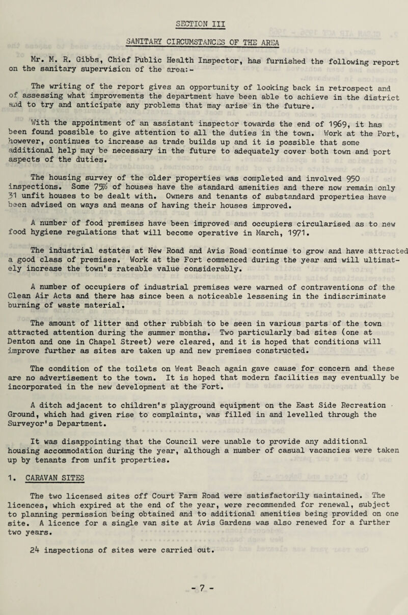 ■SANITARY CIRCUMSTANCES OF THE AREA Mr. M. R. Gibbs, Chief Public Health Inspector, has furnished the following report on the sanitary supervision of the area:- The writing of the report gives an opportunity of looking back in retrospect and of assessing what improvements the department have been able to achieve in the district and to try and anticipate any problems that may arise in the future. With the appointment of an assistant inspector towards the end of 1969, it has been found possible to give attention to all the duties in the town. V/ork at the Port, however, continues to increase as trade builds up and it is possible that some additional help may be necessary in the future to adequately cover both town and port aspects of the duties. The housing survey of the older properties was completed and involved 950 inspections. Some 7^ of houses have the standard amenities and there now remain only .31 unfit houses to be dealt with. Owners and tenants of substandard properties have been advised on ways and means of having their houses improved. A number of food premises have been improved and occupiers circularised as to new food hygiene regulations that will become operative in March, 1971• The industrial estates at New Road and Avis Road continue to grow and have attracted a good class of premises. V/ork at the Fort commenced during the year and will ultimat¬ ely increase the town's rateable value considerably. A number of occupiers of industrial premises were warned of contraventions of the Clean Air Acts and there has since been a noticeable lessening in the indiscriminate burning of waste material. The amount of litter and other rubbish to be seen in various parts of the town attracted attention during the summer months. Two particularly bad sites (one at Denton and one in Chapel Street) were cleared, and it is hoped that conditions will improve further as sites are taken up and new premises constructed. The condition of the toilets on West Beach again gave cause for concern and these are no advertisement to the town. It is hoped that modern facilities may eventually be incorporated in the new development at the Fort. A ditch adjacent to children's playground equipment on the East Side Recreation Ground, which had given rise to complaints, was filled in and levelled through the Surveyor's Department. It was disappointing that the Council were unable to provide any additional housing accommodation during the year, although a number of casual vacancies were taken up by tenants from unfit properties. 1. CARAVAN SITES The two licensed sites off Court Farm Road were satisfactorily maintained. The licences, which expired at the end of the year, were recommended for renewal, subject to planning permission being obtained and to additional amenities being provided on one site. A licence for a single van site at Avis Gardens was also renewed for a further two years. 24 inspections of sites were carried out.
