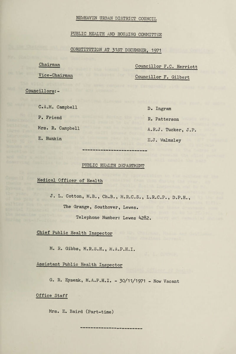 PUBLIC HEALTH AND HOUSING COMMITTEE CONSTITUTION AT 51ST DECEMBER, 1971 Chairman Vice-Chairman Councillors:- C.A.M. Campbell P. Friend Mrs. R. Campbell E. Hunkin Councillor F.C. Herriott Councillor F, Gilbert D• Ingram R. Patterson A.R.J. Tucker, J.P. E.J. Walmsley PUBLIC HEALTH DEPARTMENT Medical Officer of Health J. L. Cotton, M.B., Ch.B., M.R.C.S., L.R.C.P., D.P.H., The Grange, Southover, Lewes. Telephone Number: Lewes 4282. Chief Public Health Inspector M. R. Gibbs, M.R.S.H., M.A.P.H.I. Assistant Public Health Inspector G. R. Eysenk, M.A.P.H.I. - 30/11/1971 - Now Vacant Office Staff Mrs. E. Baird (Part-time)