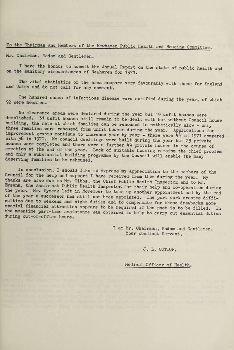 To the Chairman and Members of the Newhaven Public Health and Housing Committee. Mr. Chairman, Madam and Gentlemen, I have the honour to submit the Annual Report on the state of public health and on the sanitary circumstances of Newhaven for 1971. The vital statistics of the area compare very favourably with those for England and 1/ales and do not call for any comment. One hundred cases of infectious disease were notified during the year, of which 92 were measles. No clearance areas were declared during the year but 19 unfit houses were demolished. 31 unfit houses still remain to be dealt with but without Council house building, the rate at which families can be rehoused is pathetically slow - only three families were rehoused from unfit houses during the year. Applications for improvement grants continue to increase year by year - there were 44 in 1971 compared with 36 in 1970. No council dwellings were built during the year but 23 private houses were completed and there were a further 49 private houses in the course of erection at the end of the year. Lack of suitable housing remains the chief problem and only a substantial building programme by the Council will enable the many deserving families to be rehoused. In conclusion, I should like to express my appreciation to the members of the Council for the help and support I have received from them during the year. My thanks are also due to Mr. Gibbs, the Chief Public Health Inspector, and to Mr. Eysenk, the Assistant Public Health Inspector,for their help and co-operation during the year. Mr. Eysenk left in November to take up another appointment and by the end of the year a successor had still not been appointed. The port work creates diffi¬ culties due to weekend and night duties and to compensate for these drawbacks some special financial attraction appears to be required if the post is to be filled. In the meantime part-time assistance was obtained to help to carry out essential duties during out-of-office hours. I am Mr. Chairman, Madam and Gentlemen, 1/our obedient Servant, J. L. COTTON, Medical Officer of Health.