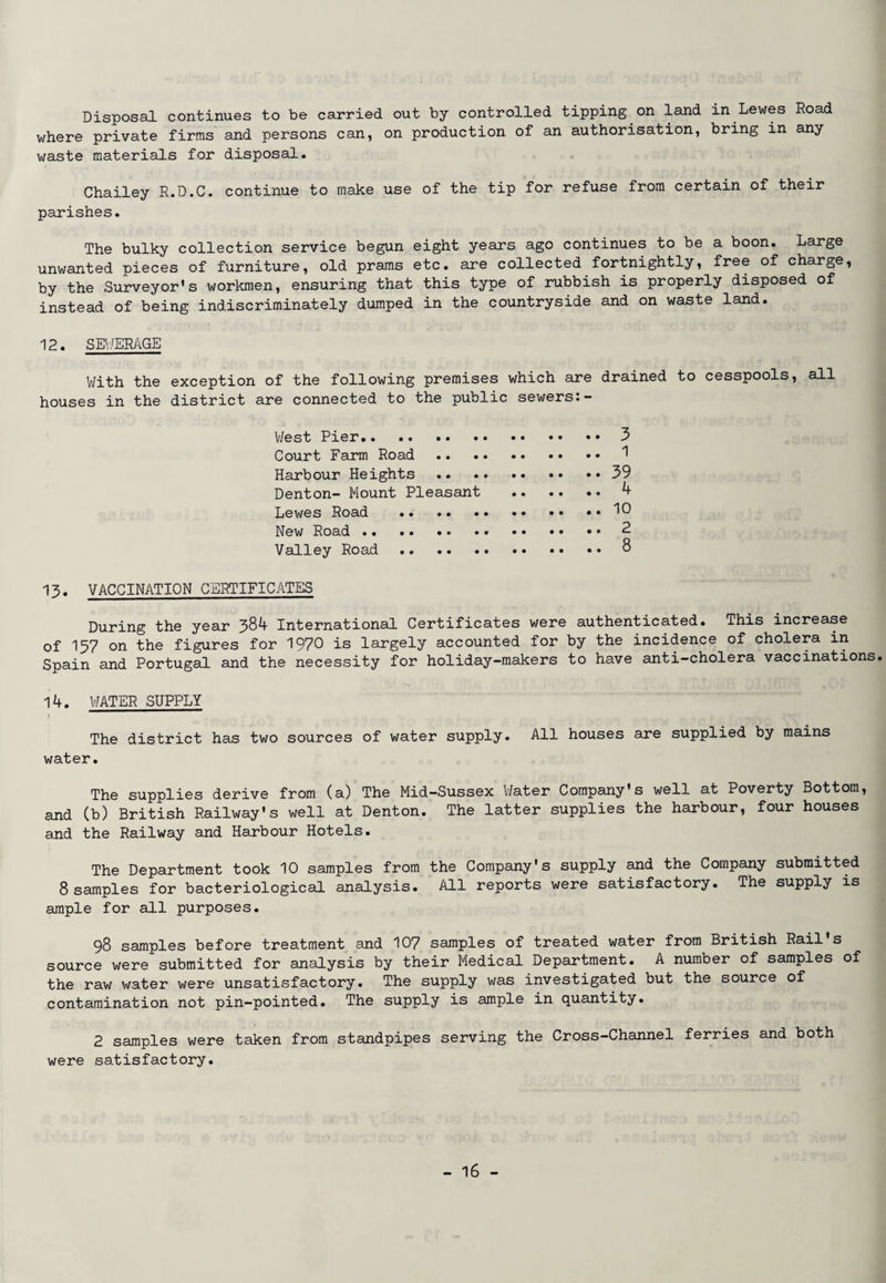 Disposal continues to be carried out by controlled tipping on land in Lewes Road where private firms and persons can, on production of an authorisation, bring in any waste materials for disposal. Chailey R.D.C. continue to make use of the tip for refuse from certain of their parishes. The bulky collection service begun eight years ago continues to be a boon. Large unwanted pieces of furniture, old prams etc. are collected fortnightly, free of charge, by the Surveyor's workmen, ensuring that this type of rubbish is properly disposed of instead of being indiscriminately dumped in the countryside and on waste land. 12. SEWERAGE With the exception of the following premises which are drained to cesspools, all houses in the district are connected to the public sewers:- West Pier.3 Court Farm Road.1 Harbour Heights . 39 Denton- Mount Pleasant .4 Lewes Road .^0 New Road.2 Valley Road.8 13. VACCINATION CERTIFICATES During the year 384 International Certificates were authenticated. This increase of 157 on the figures for 1970 is largely accounted for by the incidence of cholera in Spain and Portugal and the necessity for holiday-makers to have anti-cholera vaccinations. 14. WATER SUPPLY i The district has two sources of water supply. All houses are supplied by mains water. The supplies derive from (a) The Mid-Sussex Water Company's well at Poverty Bottom, and (b) British Railway's well at Denton. The latter supplies the harbour, four houses and the Railway and Harbour Hotels. The Department took 10 samples from the Company's supply and the Company submitted 8 samples for bacteriological analysis. All reports were satisfactory. The supply is ample for all purposes. 98 samples before treatment and 107 samples of treated water from British Rail's source were submitted for analysis by their Medical Department. A number of samples of the raw water were unsatisfactory. The supply was investigated but the source of contamination not pin-pointed. The supply is ample in quantity. 2 samples were taken from standpipes serving the Cross-Channel ferries and both were satisfactory.