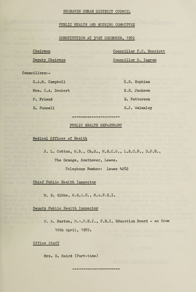 NE1./HAVEN URBAN DISTRICT COUNCIL PUBLIC HEALTH AND HOUSING COMMITTEE CONSTITUTION AT 31ST DECEMBER, 1972 Chairman Deputy Chairman Councillors: - C.A.M. Campbell Mrs. S.A. Deubert P. Friend E. Funnell Councillor F.C. Herriott Councillor D. Ingram K.R. Hopkins B.E. Jackson R. Patterson E.J. Walmsley PUBLIC HEALTH DEPARTMENT Medical Officer of Health J. L. Cotton, M.B., Ch.B., M.R.C.S., L.R.C.P., D.P.H., The Grange, Southover, Lewes. Telephone Number: Lewes 4282 Chief Public Health Inspector M. R. Gibbs, M.R.3.H., M.A.P.H.I. Deputy Public Health Inspector P. A. Barton, M.A.P.H.I., P.H.I. Education Board - as from 10th April, 1972. Office Staff Mrs. E. Baird (Part-time)