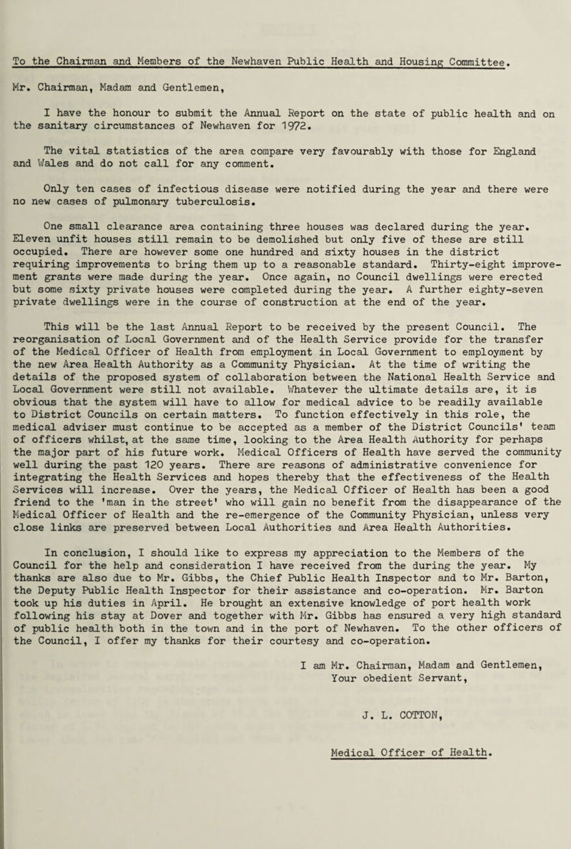 To the Chairman and Members of the Newhaven Public Health and Housing Committee. Mr. Chairman, Madam and Gentlemen, I have the honour to submit the Annual Keport on the state of public health and on the sanitary circumstances of Newhaven for 1972. The vital statistics of the area compare very favourably with those for England and Wales and do not call for any comment. Only ten cases of infectious disease were notified during the year and there were no new cases of pulmonary tuberculosis. One small clearance area containing three houses was declared during the year. Eleven unfit houses still remain to be demolished but only five of these are still occupied. There are however some one hundred and sixty houses in the district requiring improvements to bring them up to a reasonable standard. Thirty-eight improve¬ ment grants were made during the year. Once again, no Council dwellings were erected but some sixty private houses were completed during the year. A further eighty-seven private dwellings were in the course of construction at the end of the year. This will be the last Annual Report to be received by the present Council. The reorganisation of Local Government and of the Health Service provide for the transfer of the Medical Officer of Health from employment in Local Government to employment by the new Area Health Authority as a Community Physician. At the time of writing the details of the proposed system of collaboration between the National Health Service and Local Government were still not available. Whatever the ultimate details are, it is obvious that the system will have to allow for medical advice to be readily available to District Councils on certain matters. To function effectively in this role, the medical adviser must continue to be accepted as a member of the District Councils' team of officers whilst, at the same time, looking to the Area Health Authority for perhaps the major part of his future work. Medical Officers of Health have served the community well during the past 120 years. There are reasons of administrative convenience for integrating the Health Services and hopes thereby that the effectiveness of the Health Services will increase. Over the years, the Medical Officer of Health has been a good friend to the 'man in the street' who will gain no benefit from the disappearance of the Medical Officer of Health and the re-emergence of the Community Physician, unless very close links are preserved between Local Authorities and Area Health Authorities. In conclusion, I should like to express my appreciation to the Members of the Council for the help and consideration I have received from the during the year. My thanks are also due to Mr. Gibbs, the Chief Public Health Inspector and to Mr. Barton, the Deputy Public Health Inspector for their assistance and co-operation. Mr. Barton took up his duties in April. He brought an extensive knowledge of port health work following his stay at Dover and together with Mr. Gibbs has ensured a very high standard of public health both in the town and in the port of Newhaven. To the other officers of the Council, I offer my thanks for their courtesy and co-operation. I am Mr. Chairman, Madam and Gentlemen, Your obedient Servant, J. L. COTTON, Medical Officer of Health.