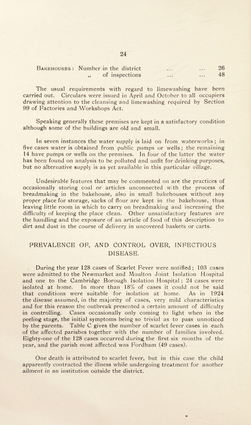 Bakehouses: Number in the district ... ... 26 ,, of inspections ... ... 48 The usual requirements with regard to limewashing have been carried out. Circulars were issued in April and October to all occupiers drawing attention to the cleansing and limewashing required by Section 99 of Factories and Workshops Act. Speaking generally these premises are kept in a satisfactory condition although some of the buildings are old and small. In seven instances the water supply is laid on from waterworks ; in five cases water is obtained from public pumps or wells; the remaining 14 have pumps or wells on the premises. In four of the latter the water has been found on analysis to be polluted and unfit for drinking purposes, but no alternative supply is as yet available in this particular village. Undesirable features that may be commented on are the practices of occasionally storing coal or articles unconnected with the process of breadmaking in the bakehouse, also in small bakehouses without any proper place for storage, sacks of flour are kept in the bakehouse, thus leaving little room in which to carry on breadmaking and increasing the difficulty of keeping the place clean. Other unsatisfactory features are the handling and the exposure of an article of food of this description to dirt and dust in the course of delivery in uncovered baskets or carts. PREVALENCE OF, AND CONTROL OVER, INFECTIOUS DISEASE. During the year 128 cases of Scarlet Fever were notified; 103 cases were admitted to the Newmarket and Moulton Joint Isolation Hospital and one to the Cambridge Borough Isolation Hospital ; 24 cases were isolated at home. In more than 18% of cases it could not be said that conditions were suitable for isolation at home. As in 1924 the disease assumed, in the majority of cases, very mild characteristics and for this reason the outbreak presented a certain amount of difficulty in controlling. Cases occasionally only coming to light when in the peeling stage, the initial symptoms being so trivial as to pass unnoticed by the parents. Table C gives the number of scarlet fever cases in each of the affected parishes together with the number of families involved. Eighty-one of the 128 cases occurred during the first six months of the year, and the parish most affected was Fordham (49 cases). One death is attributed to scarlet fever, but in this case the child apparently contracted the illness while undergoing treatment for another ailment in an institution outside the district. m