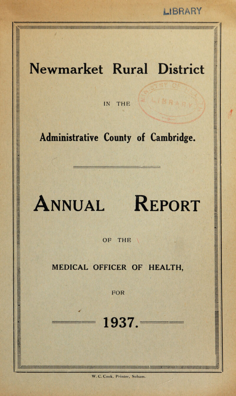 LIBRARY ! Newmarket Rural District j IN THE Administrative County of Cambridge. I Annual Report I | OF THE | | MEDICAL OFFICER OF HEALTH, | I FOR 1 1937. W. C. Cook, Printer, Soham