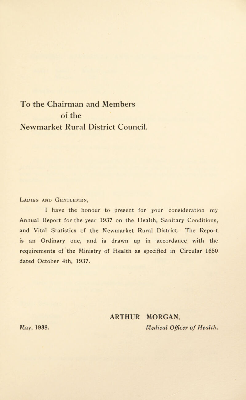 To the Chairman and Members of the Newmarket Rural District Council. Ladies and Gentlemen, I have the honour to present for your consideration my Annual Report for the year 1937 on the Health, Sanitary Conditions, and Vital Statistics of the Newmarket Rural District. The Report is an Ordinary one, and is drawn up in accordance with the requirements of the Ministry of Health as specified in Circular 1650 dated October 4th, 1937. ARTHUR MORGAN, May, 1938. Medical Officer of Health.