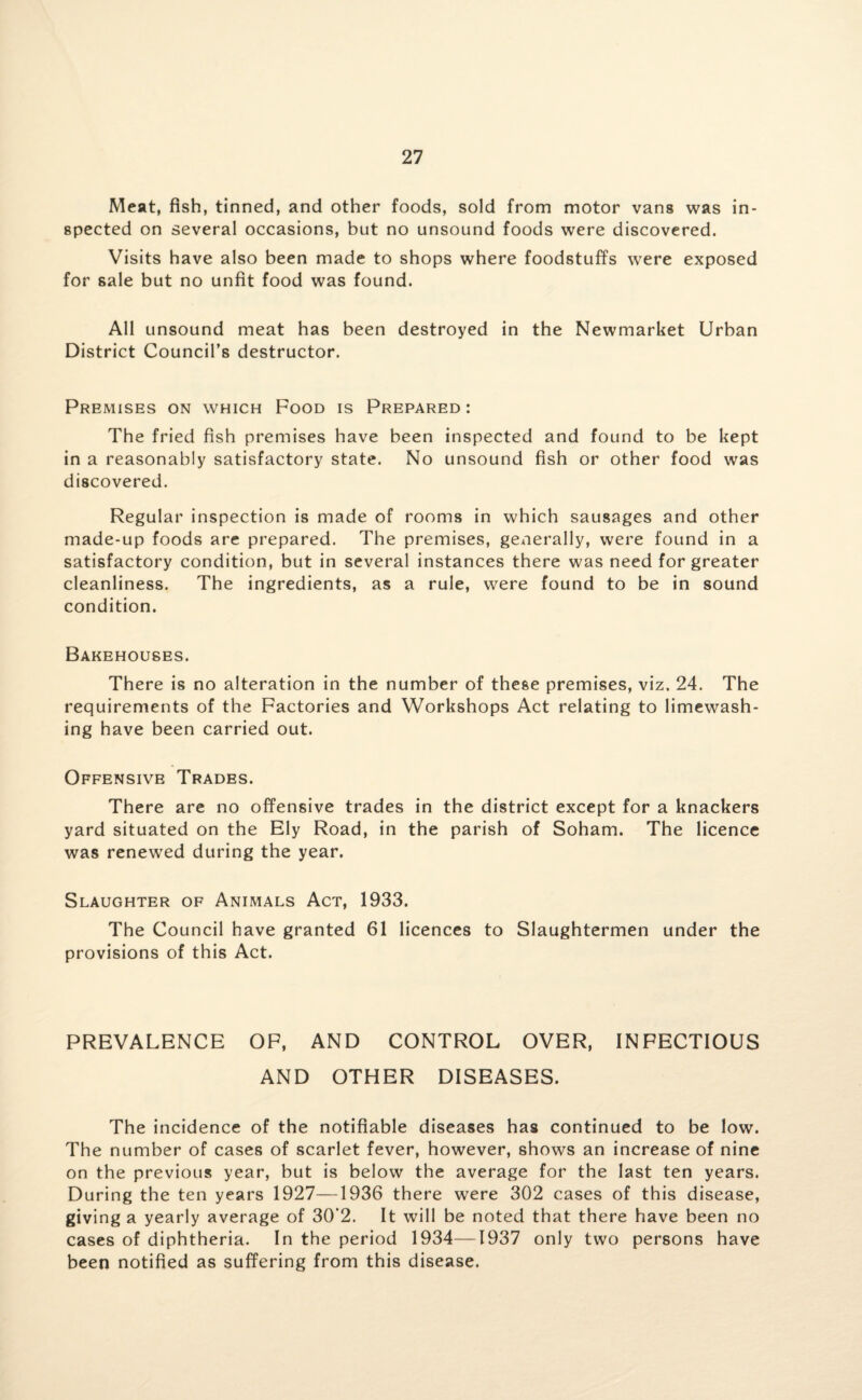 Meat, fish, tinned, and other foods, sold from motor vans was in¬ spected on several occasions, but no unsound foods were discovered. Visits have also been made to shops where foodstuffs were exposed for sale but no unfit food was found. All unsound meat has been destroyed in the Newmarket Urban District Council’s destructor. Premises on which Food is Prepared : The fried fish premises have been inspected and found to be kept in a reasonably satisfactory state. No unsound fish or other food was discovered. Regular inspection is made of rooms in which sausages and other made-up foods are prepared. The premises, geAierally, were found in a satisfactory condition, but in several instances there was need for greater cleanliness. The ingredients, as a rule, were found to be in sound condition. Bakehouses. There is no alteration in the number of these premises, viz. 24. The requirements of the Factories and Workshops Act relating to limewash¬ ing have been carried out. Offensive Trades. There are no offensive trades in the district except for a knackers yard situated on the Ely Road, in the parish of Soham. The licence was renewed during the year. Slaughter of Animals Act, 1933. The Council have granted 61 licences to Slaughtermen under the provisions of this Act. PREVALENCE OF, AND CONTROL OVER, INFECTIOUS AND OTHER DISEASES. The incidence of the notifiable diseases has continued to be low. The number of cases of scarlet fever, however, shows an increase of nine on the previous year, but is below the average for the last ten years. During the ten years 1927—1936 there were 302 cases of this disease, giving a yearly average of 30'2. It will be noted that there have been no cases of diphtheria. In the period 1934—1937 only two persons have been notified as suffering from this disease.