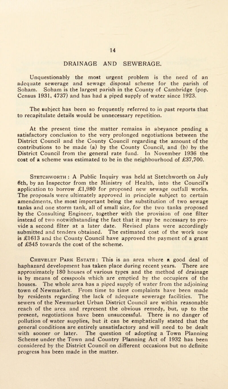 DRAINAGE AND SEWERAGE, Unquestionably the most urgent problem is the need of an adequate sewerage and sewage disposal scheme for the parish of Soham. Soham is the largest parish in the County of Cambridge (pop. Census 1931, 4737) and has had a piped supply of water since 1923. The subject has been so frequently referred to in past reports that to recapitulate details would be unnecessary repetition. At the present time the matter remains in abeyance pending a satisfactory conclusion to the very prolonged negotiations between the District Council and the County Council regarding the amount of the contributions to be made (a) by the County Council, and (b) by the District Council from the general rate fund. In November 1936 the cost of a scheme was estimated to be in the neighbourhood of £37,700. Stetchworth : A Public Inquiry was held at Stetchworth on July 6th, by an Inspector from the Ministry of Health, into the Council’s application to borrow £1,980 for proposed new sewage outfall works. The proposals were ultimately approved in principle subject to certain amendments, the most important being the substitution of two sewage tanks and one storm tank, all of small size, for the two tanks proposed by the Consulting Engineer, together with the provision of one filter instead of two notwithstanding the fact that it may be necessary to pro¬ vide a second filter at a later date. Revised plans were accordingly submitted and tenders obtained. The estimated cost of the work now is £1613 and the County Council have approved the payment of a grant of £545 towards the cost of the scheme. Cheveley Park Estate : This is an area where a good deal of haphazard development has taken place during recent years. There are approximately 180 houses of various types and the method of drainage is by means of cesspools which are emptied by the occupiers of the houses. The whole area has a piped supply of water from the adjoining town of Newmarket. From time to time complaints have been made by residents regarding the lack of adequate sewerage facilities. The sewers of the Newmarket Urban District Council are within reasonable reach of the area and represent the obvious remedy, but, up to the present, negotiations have been unsuccessful. There is no danger of pollution of water supplies, but it can be emphatically stated that the general conditions are entirely unsatisfactory and will need to be dealt with sooner or later. The question of adopting a Town Planning Scheme under the Town and Country Planning Act of 1932 has been considered by the District Council on different occasions but no definite progress has been made in the matter.