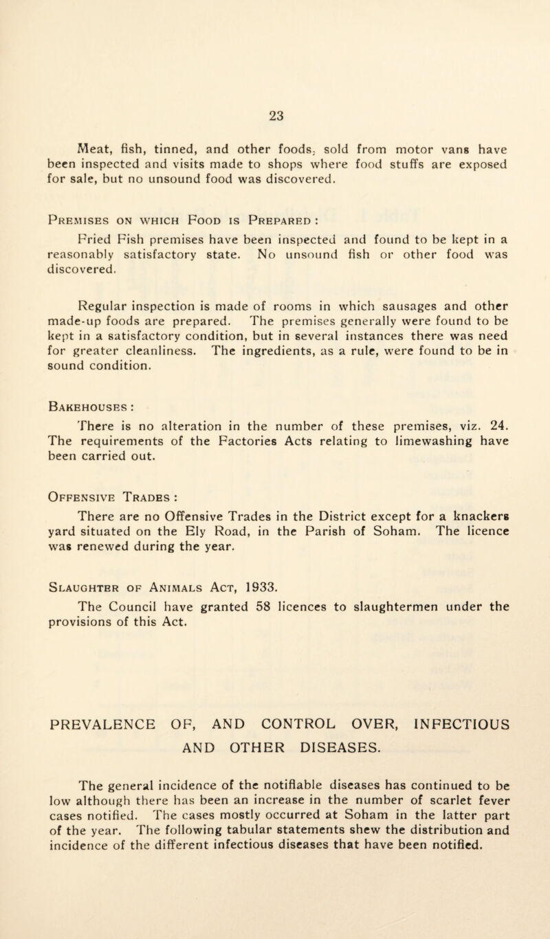 Meat, fish, tinned, and other foods; sold from motor vans have been inspected and visits made to shops where food stuffs are exposed for sale, but no unsound food was discovered. Premises on which Food is Prepared : Fried Fish premises have been inspected and found to be kept in a reasonably satisfactory state. No unsound fish or other food was discovered. Regular inspection is made of rooms in which sausages and other made-up foods are prepared. The premises generally were found to be kept in a satisfactory condition, but in several instances there was need for greater cleanliness. The ingredients, as a rule, were found to be in sound condition. Bakehouses: There is no alteration in the number of these premises, viz. 24. The requirements of the Factories Acts relating to limewashing have been carried out. Offensive Trades : There are no Offensive Trades in the District except for a knackers yard situated on the Ely Road, in the Parish of Soham. The licence was renewed during the year. Slaughter of Animals Act, 1933. The Council have granted 58 licences to slaughtermen under the provisions of this Act. PREVALENCE OF, AND CONTROL OVER, INFECTIOUS AND OTHER DISEASES. The general incidence of the notifiable diseases has continued to be low although there has been an increase in the number of scarlet fever cases notified. The cases mostly occurred at Soham in the latter part of the year. The following tabular statements shew the distribution and incidence of the different infectious diseases that have been notified.