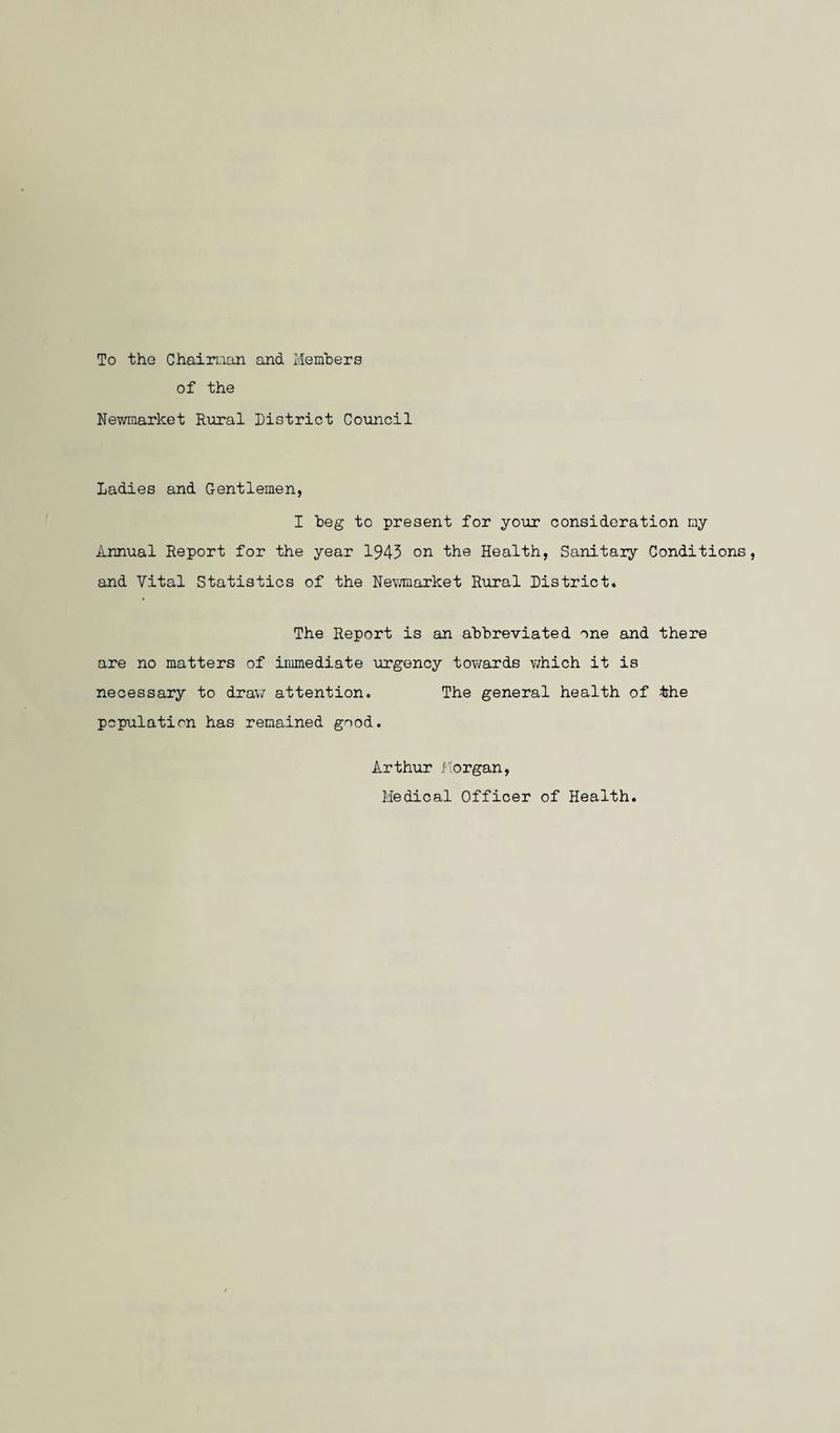 To the Chairman and Members of the Newmarket Rural District Council Ladies and Gentlemen, I beg to present for your consideration my Annual Report for the year 1943 on the Health, Sanitaiy Conditions, and Vital Statistics of the Newmarket Rural District. The Report is an abbreviated one and there are no matters of immediate urgency towards which it is necessary to draw attention. The general health of 'the population has remained good. Arthur Morgan, Medical Officer of Health.