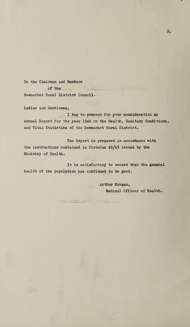 * 2. To the Chairman and Members of the”.’-... .. . Newmarket Rural District Council. Ladies and Gentlemen, I beg to present for your consideration my Annual Report for the year 1944 on the Health, Sanitary Conditions, and Vital Statistics of the Newmarket Rural District. The Report is prepared in accordance with the instructions contained in Circular 49/45 issued by the Ministry of Health. It is satisfactory to record that the general health of the population has continued,to be good. Arthur Morgan, Medical Officer of Health.