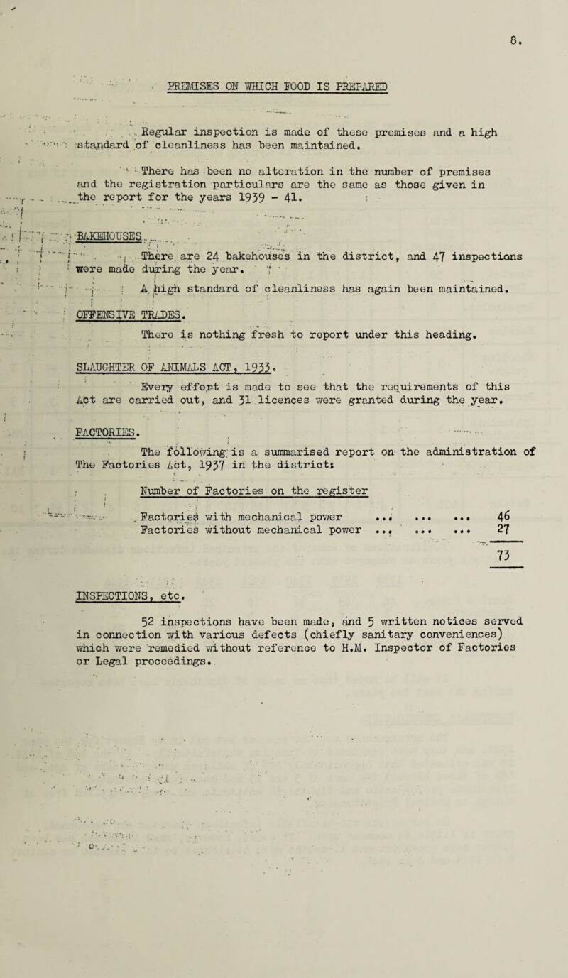 PREMISES ON WHICH FOOD IS PREPARED Regular inspection is made of these premises and a high standard of cleanliness has been maintained. ^ There has been no alteration in the number of premises and the registration particulars are the same as those given in the report for the years 1939-41. : •BAKEHOUSES_ f“ . | There are 24 bakehouses in the district, and 47 inspections • were made during the year. ' i • , t * • - A high standard of cleanliness has again been maintained. ! ■ i ' . — OFFENSIVE TR/J)ES. There is nothing fresh to report under this heading. SLAUGHTER OF ANIMALS ACT, 1933. Eveiy effort is made to see that the requirements of this Act are carried out, and 31 licences were granted during the year. • •• • FACTORIES. . . •» , i • . The following is a summarised report on the administration of The Factories Act, 1937 in the districts Number of Factories on the register . » , t . I * / • v . Factories with mechanical power ..* . 46 Factories without mechanical power ... . 27 73 INSPECTIONS, etc. 52 inspections have been made, and 5 written notices served in connection with various defects (chiefly sanitary conveniences) which were remedied without reference to H.M. Inspector of Factories or Legal proceedings.