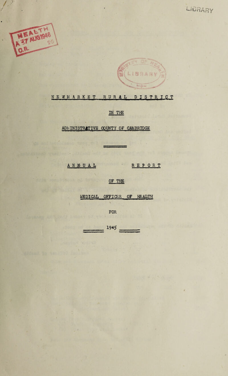 L^RA RY /, > NEWMARKET RURAL DISTRICT IN THE * ADMINISTRATIVE COUNTY OF CAMBRIDGE ANNUAL REPORT OF THE MEDICAL OFFICER OF HEALTH \ FOR _ 1945 _ i