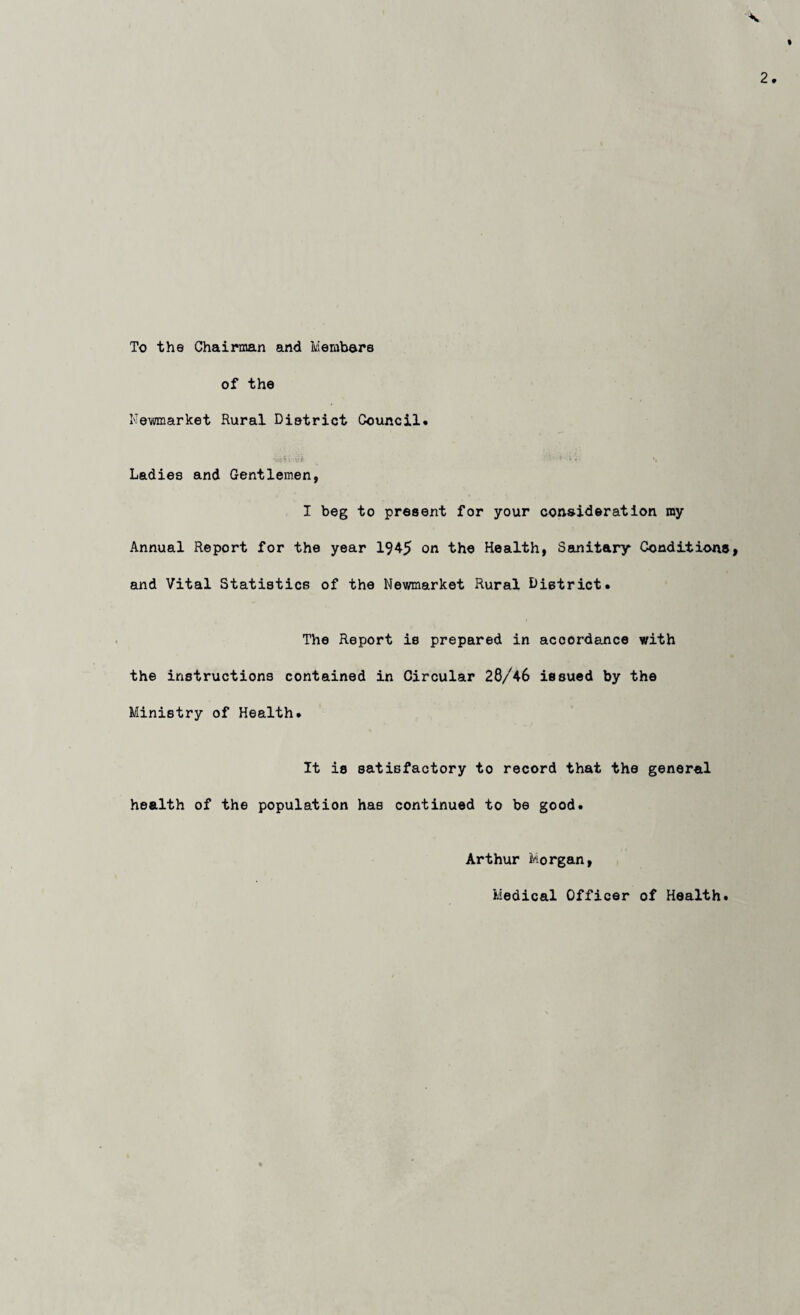 To the Chairman and Members of the Newmarket Rural District Council. Ladies and Gentlemen, I beg to present for your consideration my Annual Report for the year 1945 on the Health, Sanitary Conditions and Vital Statistics of the Newmarket Rural District. The Report is prepared in accordance with the instructions contained in Circular 28/46 issued by the Ministry of Health. It is satisfactory to record that the general health of the population has continued to be good. Arthur Morgan, Medical Officer of Health.