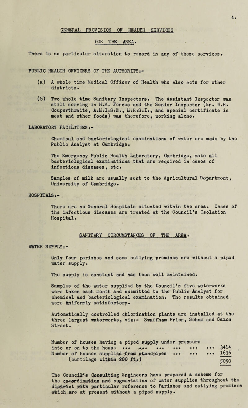 4. GENERAL PROVISION OF HEALTH SERVICES FOR THE AREA, There is no particular alteration to record in any of theso services. PUBLIC HEALTH OFFICERS OF THE AUTHORITY j- (a) A whole time Medical Officer of Health who also acts for other districts. (b) Two whole time Sanitary Inspectors. The Assistant Inspector was still serving in H.M. Forces and the Senior Inspector (Mr. W.H. Couperthwaite, A.M.I.S.E., M.R.S.I., and special certificate in meat and other foods) was therefore, working alone. LABORATORY FACILITIES Chemical and bacteriological examinations of v/ater are made by the Public Analyst at Cambridge. The Emergency Public Health Laboratory, Cambridge, mako all bacteriological examinations that are required in cases of infectious diseases, etc. Samples of milk are usually sent to the Agricultural Dopartmont, University of Cambridge. HOSPITALS i- Thcre are no General Hospitals situated within the area. Cases of the infectious diseases are treated at the Council’s Isolation Hospital. SANITARY CIRCUMSTANCES OF THE AREA. WATER SUPPLYi- Only four parishes and some outlying premises are without a piped water supply. The supply is constant and has been well maintained. Samples of the water supplied by the Council's five 'waterworks were taken each month and submitted to the Public Analyst for chemical and bacteriological examination. Tho results obtained were Uniformly satisfactory. Automatically controlled chlorination plants are installed at the three largest waterworks, vizs- Swaffham Prior, Soham and Saxon Street. Number of houses having a piped supply undor pressure into or on to the house ... ... ... ... »•• 3^14 Number of houses supplied from standpipes .. 1&3& (curtilage within 200 ft,) The Council.'4* Consulting Engineers have propared a scheme for tho co-ordination and augmentation of water supplies throughout the district with particular reference to Parishes and outlying promise* which are at present without a piped supply.