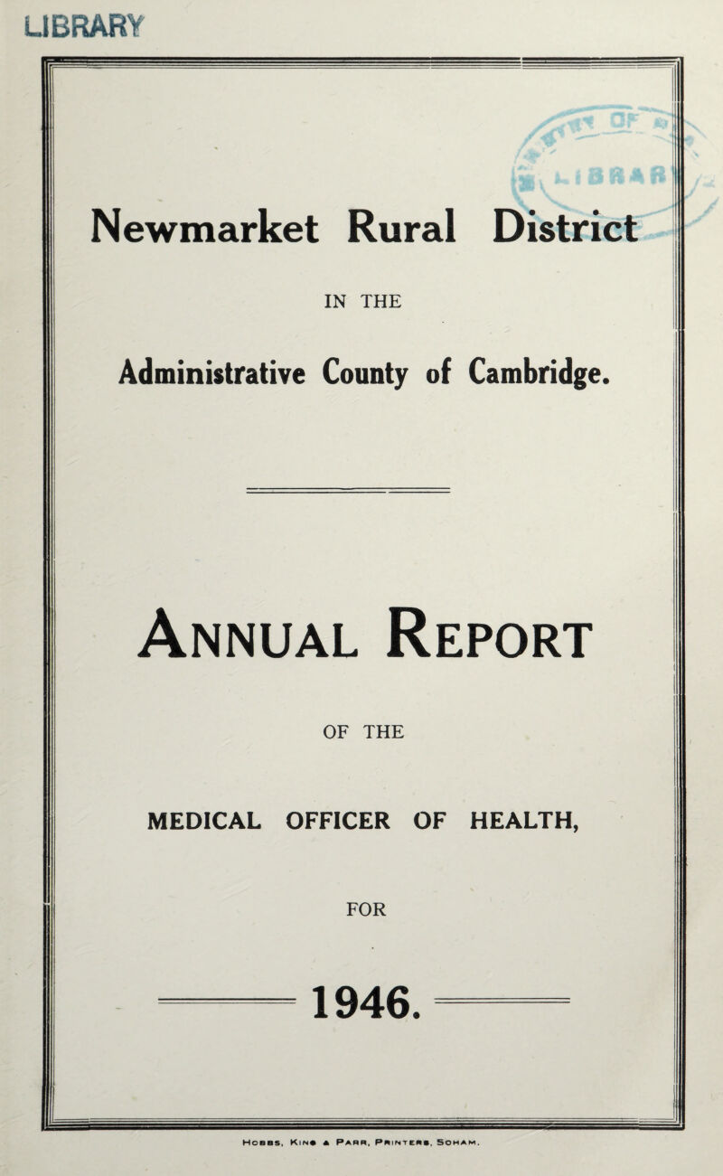 LIBRARY Newmarket Rural District IN THE Administrative County of Cambridge. Annual Report OF THE MEDICAL OFFICER OF HEALTH, FOR 1946. Hoeas, Kin* a Parr, Printers, Soham.